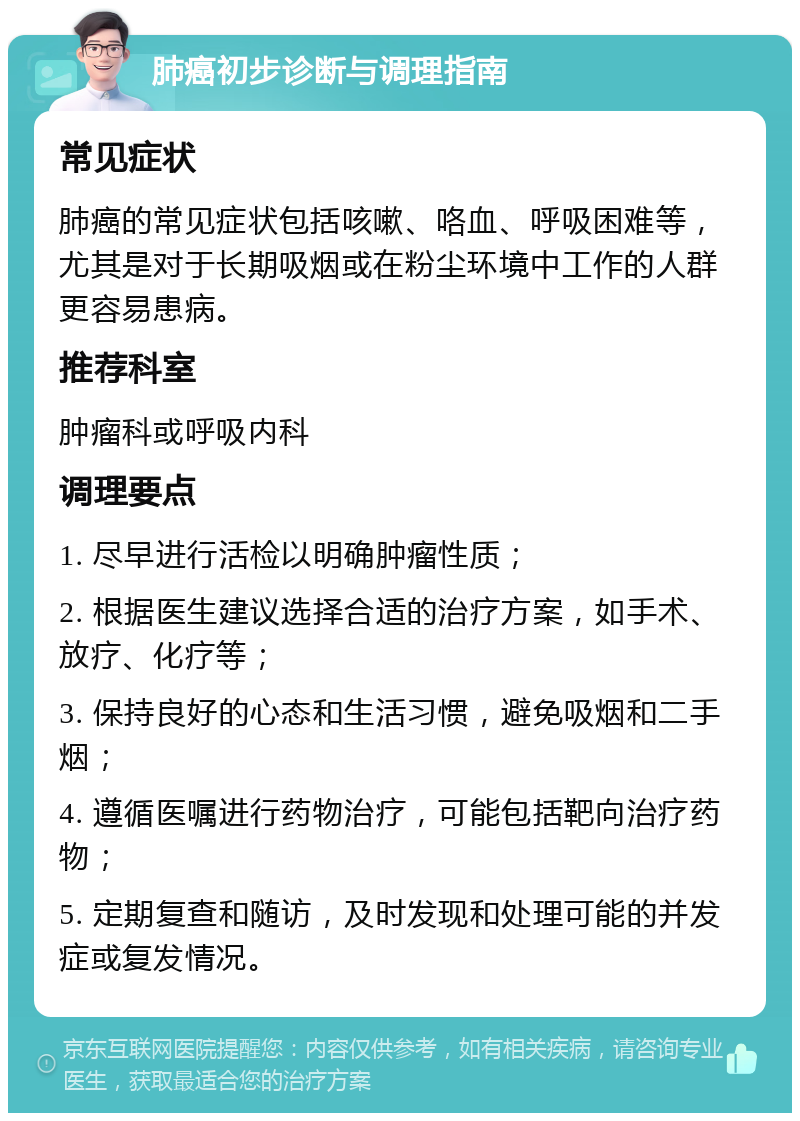 肺癌初步诊断与调理指南 常见症状 肺癌的常见症状包括咳嗽、咯血、呼吸困难等，尤其是对于长期吸烟或在粉尘环境中工作的人群更容易患病。 推荐科室 肿瘤科或呼吸内科 调理要点 1. 尽早进行活检以明确肿瘤性质； 2. 根据医生建议选择合适的治疗方案，如手术、放疗、化疗等； 3. 保持良好的心态和生活习惯，避免吸烟和二手烟； 4. 遵循医嘱进行药物治疗，可能包括靶向治疗药物； 5. 定期复查和随访，及时发现和处理可能的并发症或复发情况。