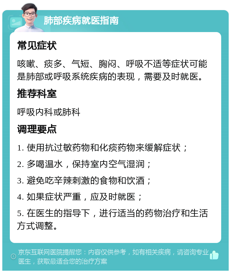 肺部疾病就医指南 常见症状 咳嗽、痰多、气短、胸闷、呼吸不适等症状可能是肺部或呼吸系统疾病的表现，需要及时就医。 推荐科室 呼吸内科或肺科 调理要点 1. 使用抗过敏药物和化痰药物来缓解症状； 2. 多喝温水，保持室内空气湿润； 3. 避免吃辛辣刺激的食物和饮酒； 4. 如果症状严重，应及时就医； 5. 在医生的指导下，进行适当的药物治疗和生活方式调整。