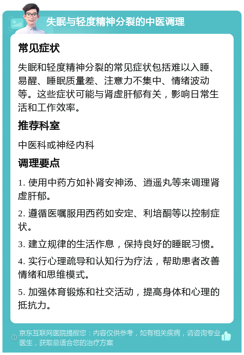 失眠与轻度精神分裂的中医调理 常见症状 失眠和轻度精神分裂的常见症状包括难以入睡、易醒、睡眠质量差、注意力不集中、情绪波动等。这些症状可能与肾虚肝郁有关，影响日常生活和工作效率。 推荐科室 中医科或神经内科 调理要点 1. 使用中药方如补肾安神汤、逍遥丸等来调理肾虚肝郁。 2. 遵循医嘱服用西药如安定、利培酮等以控制症状。 3. 建立规律的生活作息，保持良好的睡眠习惯。 4. 实行心理疏导和认知行为疗法，帮助患者改善情绪和思维模式。 5. 加强体育锻炼和社交活动，提高身体和心理的抵抗力。