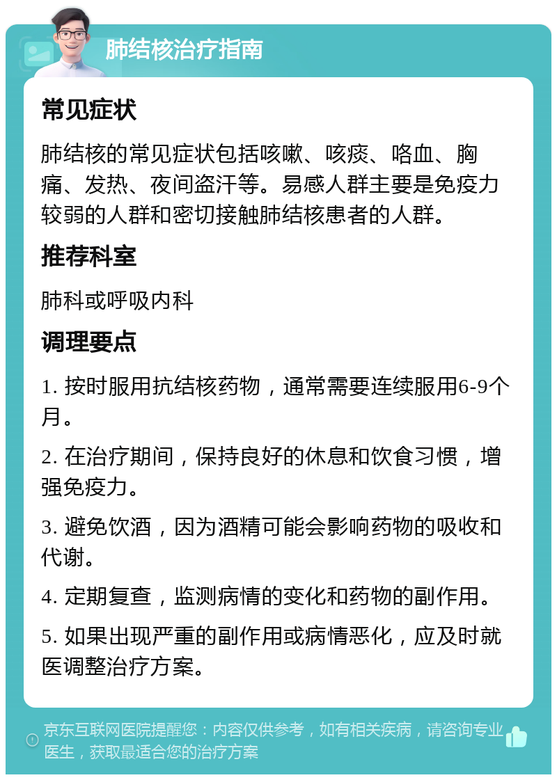 肺结核治疗指南 常见症状 肺结核的常见症状包括咳嗽、咳痰、咯血、胸痛、发热、夜间盗汗等。易感人群主要是免疫力较弱的人群和密切接触肺结核患者的人群。 推荐科室 肺科或呼吸内科 调理要点 1. 按时服用抗结核药物，通常需要连续服用6-9个月。 2. 在治疗期间，保持良好的休息和饮食习惯，增强免疫力。 3. 避免饮酒，因为酒精可能会影响药物的吸收和代谢。 4. 定期复查，监测病情的变化和药物的副作用。 5. 如果出现严重的副作用或病情恶化，应及时就医调整治疗方案。