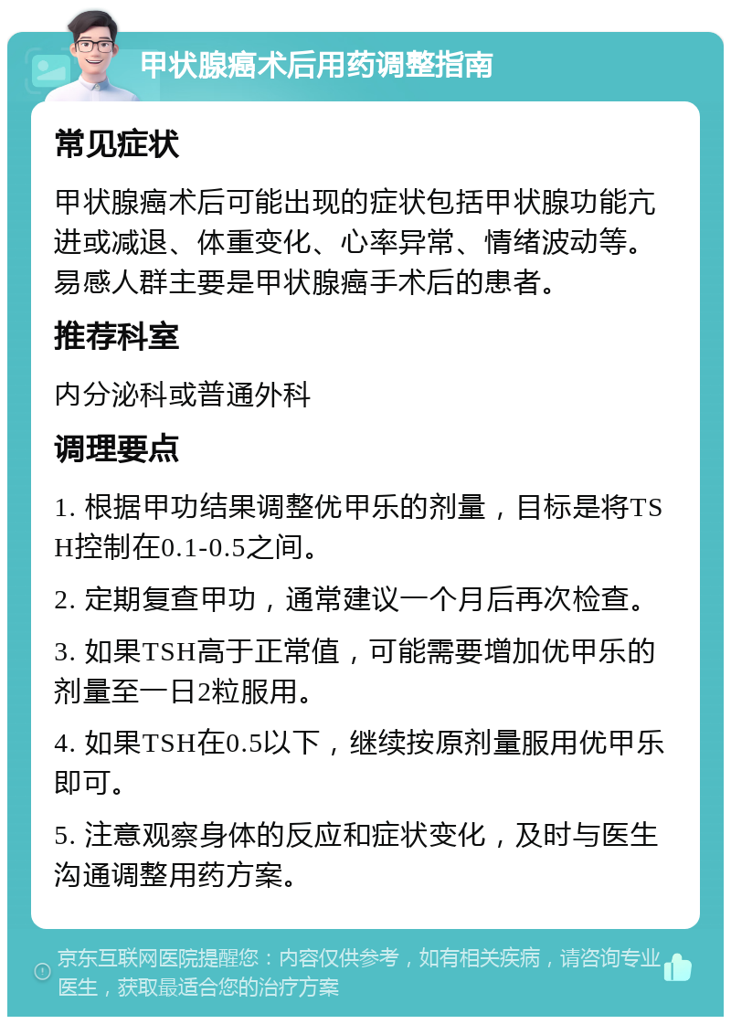 甲状腺癌术后用药调整指南 常见症状 甲状腺癌术后可能出现的症状包括甲状腺功能亢进或减退、体重变化、心率异常、情绪波动等。易感人群主要是甲状腺癌手术后的患者。 推荐科室 内分泌科或普通外科 调理要点 1. 根据甲功结果调整优甲乐的剂量，目标是将TSH控制在0.1-0.5之间。 2. 定期复查甲功，通常建议一个月后再次检查。 3. 如果TSH高于正常值，可能需要增加优甲乐的剂量至一日2粒服用。 4. 如果TSH在0.5以下，继续按原剂量服用优甲乐即可。 5. 注意观察身体的反应和症状变化，及时与医生沟通调整用药方案。