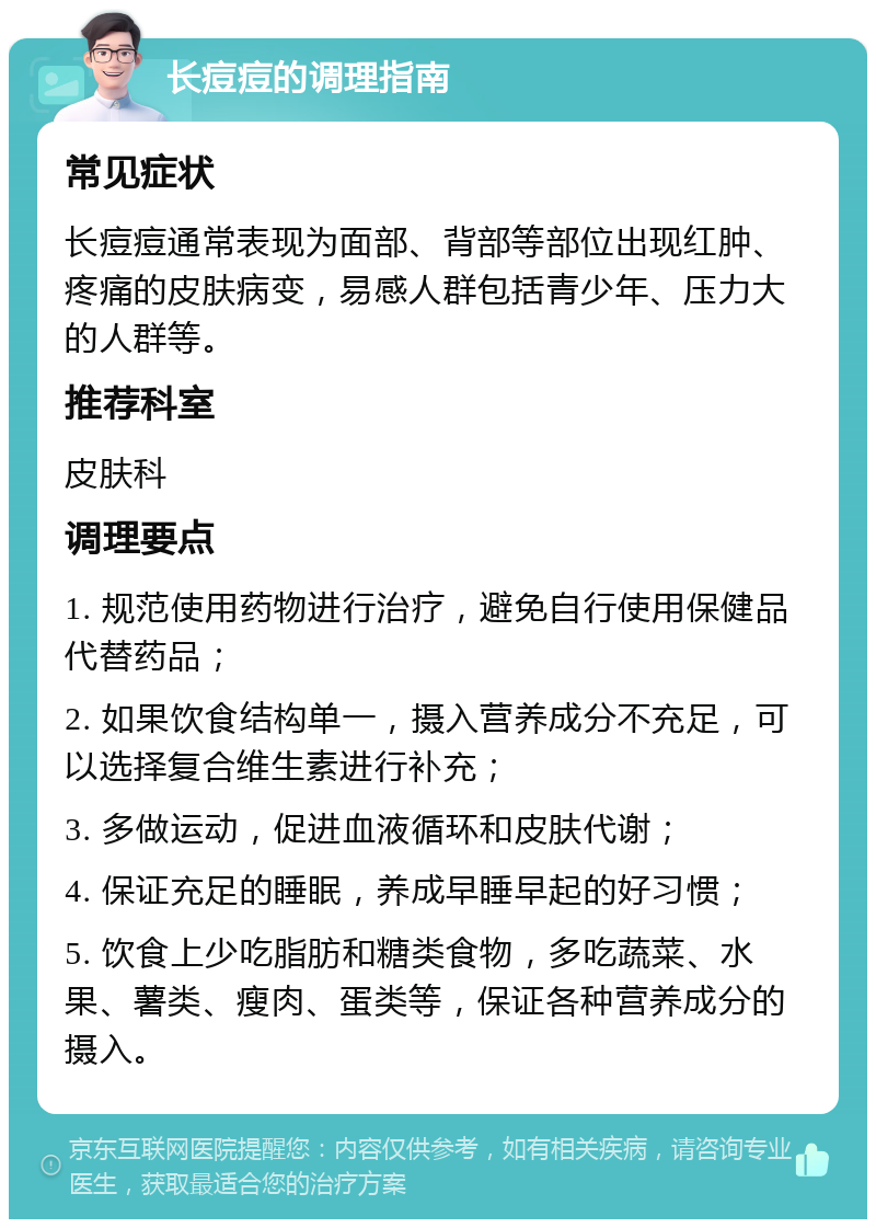 长痘痘的调理指南 常见症状 长痘痘通常表现为面部、背部等部位出现红肿、疼痛的皮肤病变，易感人群包括青少年、压力大的人群等。 推荐科室 皮肤科 调理要点 1. 规范使用药物进行治疗，避免自行使用保健品代替药品； 2. 如果饮食结构单一，摄入营养成分不充足，可以选择复合维生素进行补充； 3. 多做运动，促进血液循环和皮肤代谢； 4. 保证充足的睡眠，养成早睡早起的好习惯； 5. 饮食上少吃脂肪和糖类食物，多吃蔬菜、水果、薯类、瘦肉、蛋类等，保证各种营养成分的摄入。