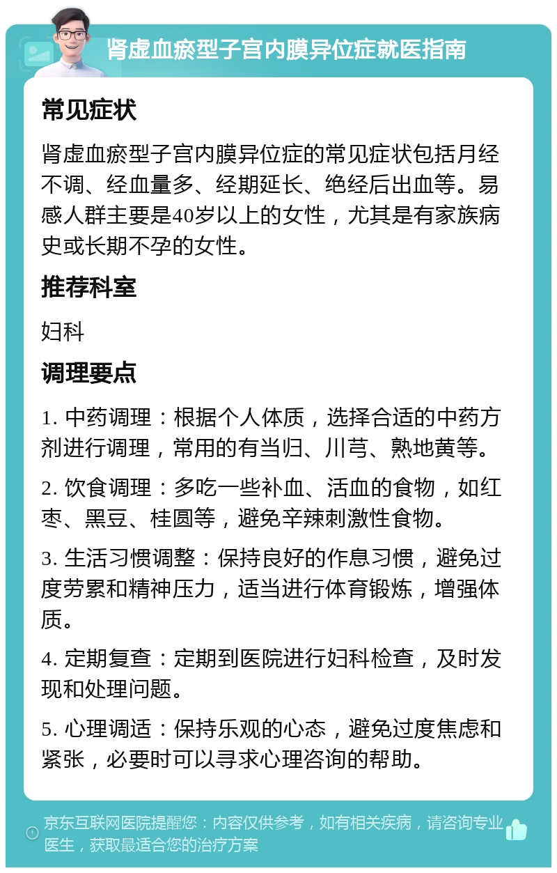 肾虚血瘀型子宫内膜异位症就医指南 常见症状 肾虚血瘀型子宫内膜异位症的常见症状包括月经不调、经血量多、经期延长、绝经后出血等。易感人群主要是40岁以上的女性，尤其是有家族病史或长期不孕的女性。 推荐科室 妇科 调理要点 1. 中药调理：根据个人体质，选择合适的中药方剂进行调理，常用的有当归、川芎、熟地黄等。 2. 饮食调理：多吃一些补血、活血的食物，如红枣、黑豆、桂圆等，避免辛辣刺激性食物。 3. 生活习惯调整：保持良好的作息习惯，避免过度劳累和精神压力，适当进行体育锻炼，增强体质。 4. 定期复查：定期到医院进行妇科检查，及时发现和处理问题。 5. 心理调适：保持乐观的心态，避免过度焦虑和紧张，必要时可以寻求心理咨询的帮助。