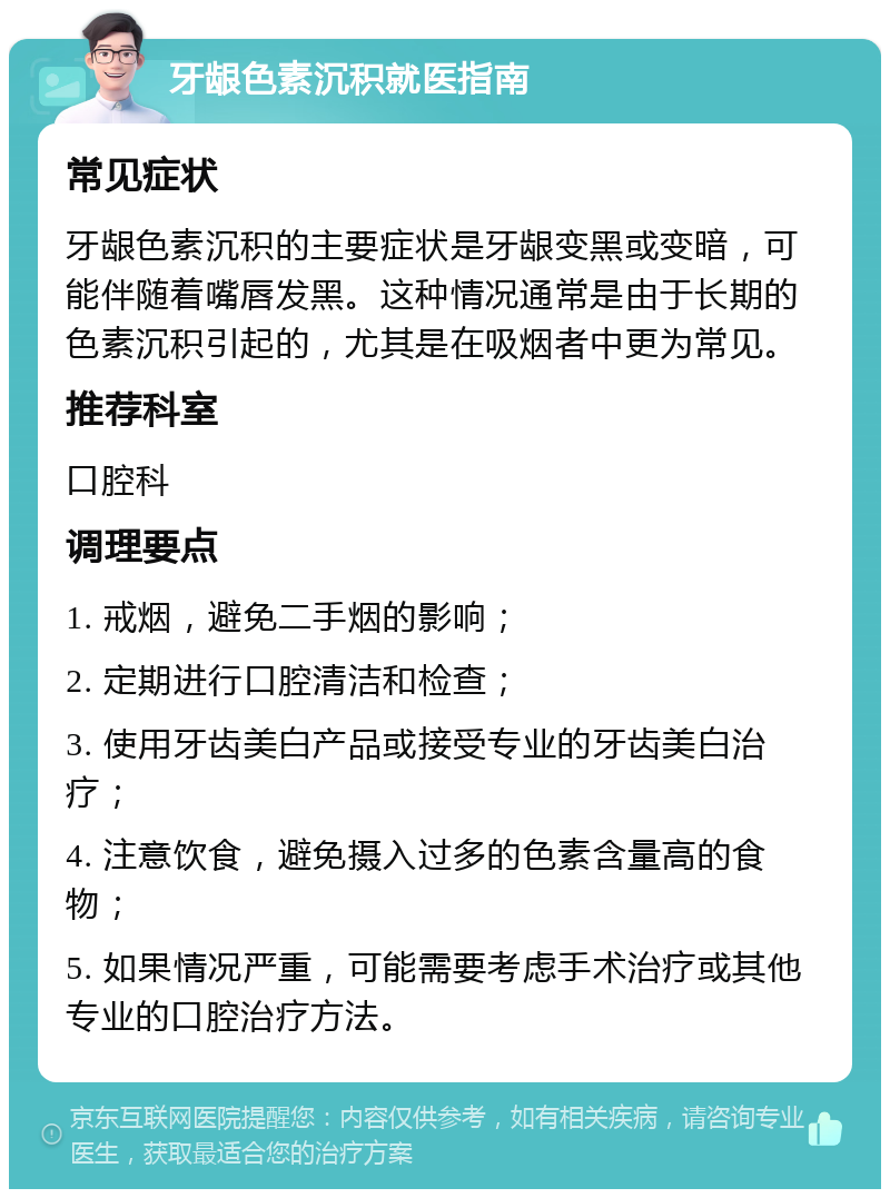 牙龈色素沉积就医指南 常见症状 牙龈色素沉积的主要症状是牙龈变黑或变暗，可能伴随着嘴唇发黑。这种情况通常是由于长期的色素沉积引起的，尤其是在吸烟者中更为常见。 推荐科室 口腔科 调理要点 1. 戒烟，避免二手烟的影响； 2. 定期进行口腔清洁和检查； 3. 使用牙齿美白产品或接受专业的牙齿美白治疗； 4. 注意饮食，避免摄入过多的色素含量高的食物； 5. 如果情况严重，可能需要考虑手术治疗或其他专业的口腔治疗方法。