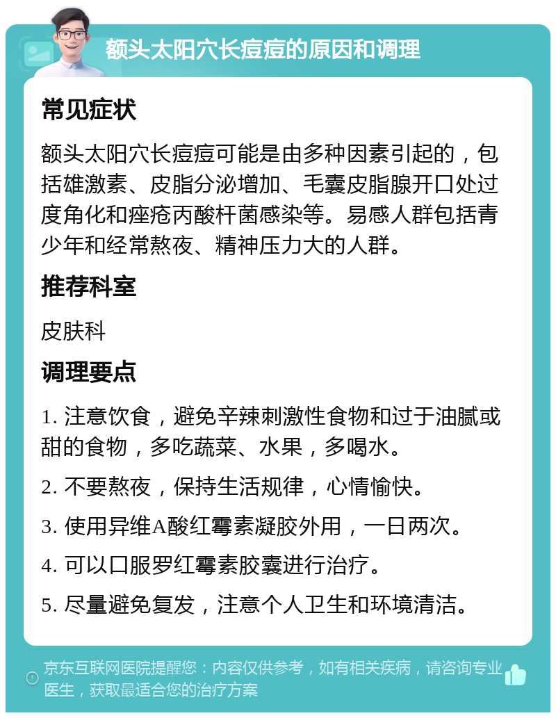 额头太阳穴长痘痘的原因和调理 常见症状 额头太阳穴长痘痘可能是由多种因素引起的，包括雄激素、皮脂分泌增加、毛囊皮脂腺开口处过度角化和痤疮丙酸杆菌感染等。易感人群包括青少年和经常熬夜、精神压力大的人群。 推荐科室 皮肤科 调理要点 1. 注意饮食，避免辛辣刺激性食物和过于油腻或甜的食物，多吃蔬菜、水果，多喝水。 2. 不要熬夜，保持生活规律，心情愉快。 3. 使用异维A酸红霉素凝胶外用，一日两次。 4. 可以口服罗红霉素胶囊进行治疗。 5. 尽量避免复发，注意个人卫生和环境清洁。