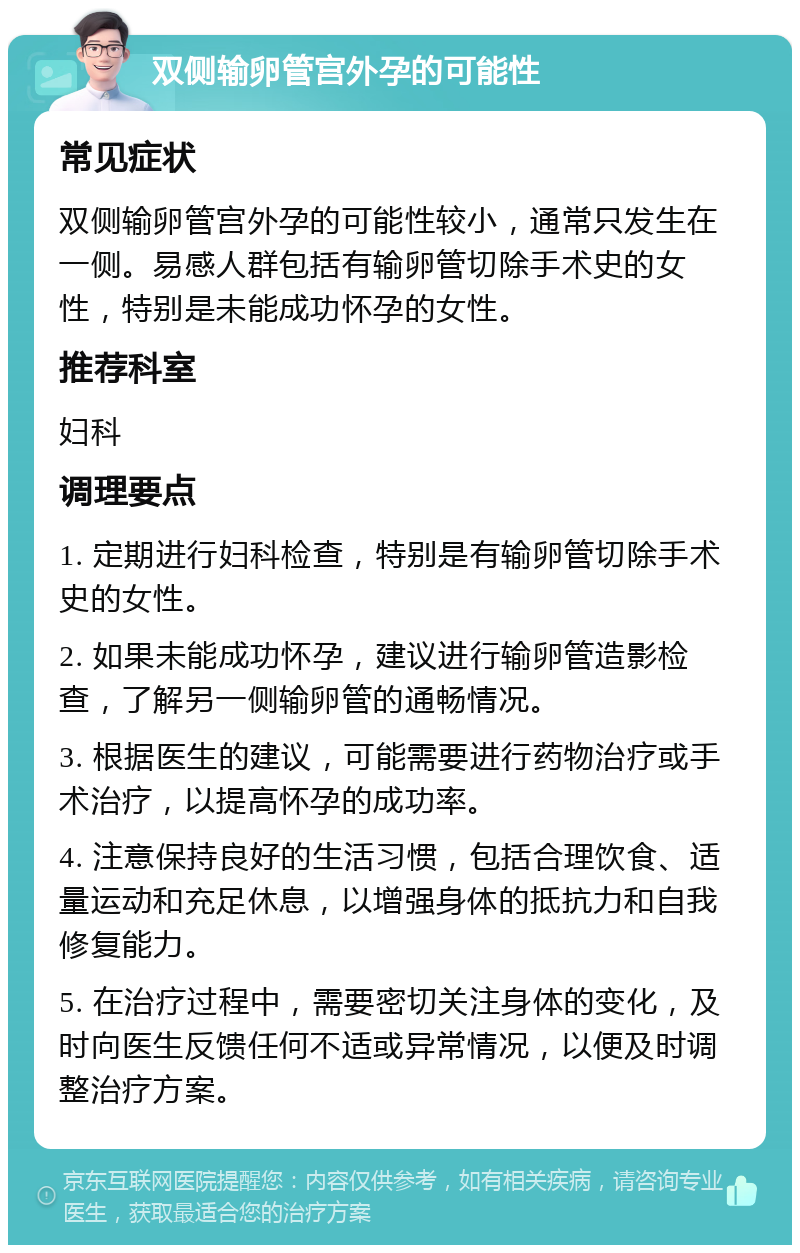 双侧输卵管宫外孕的可能性 常见症状 双侧输卵管宫外孕的可能性较小，通常只发生在一侧。易感人群包括有输卵管切除手术史的女性，特别是未能成功怀孕的女性。 推荐科室 妇科 调理要点 1. 定期进行妇科检查，特别是有输卵管切除手术史的女性。 2. 如果未能成功怀孕，建议进行输卵管造影检查，了解另一侧输卵管的通畅情况。 3. 根据医生的建议，可能需要进行药物治疗或手术治疗，以提高怀孕的成功率。 4. 注意保持良好的生活习惯，包括合理饮食、适量运动和充足休息，以增强身体的抵抗力和自我修复能力。 5. 在治疗过程中，需要密切关注身体的变化，及时向医生反馈任何不适或异常情况，以便及时调整治疗方案。