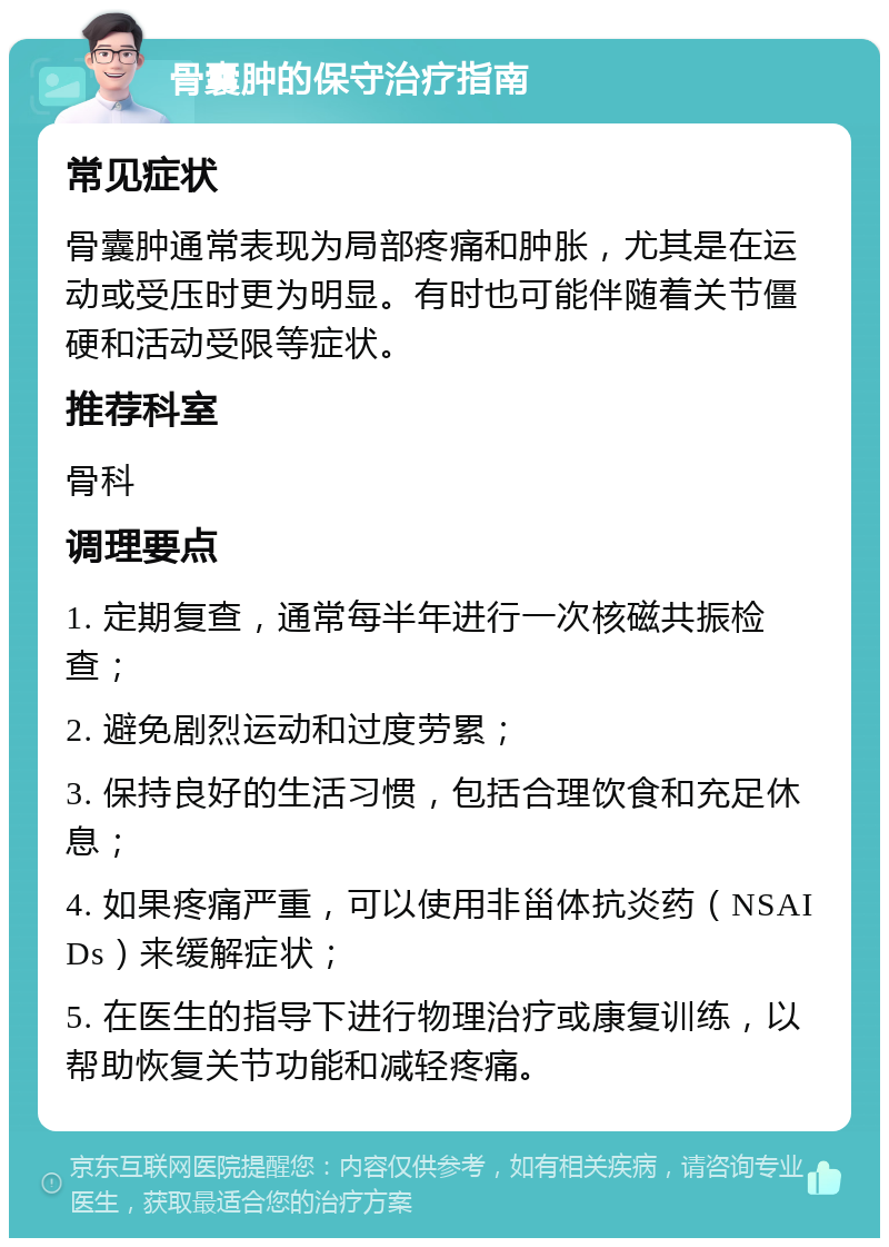 骨囊肿的保守治疗指南 常见症状 骨囊肿通常表现为局部疼痛和肿胀，尤其是在运动或受压时更为明显。有时也可能伴随着关节僵硬和活动受限等症状。 推荐科室 骨科 调理要点 1. 定期复查，通常每半年进行一次核磁共振检查； 2. 避免剧烈运动和过度劳累； 3. 保持良好的生活习惯，包括合理饮食和充足休息； 4. 如果疼痛严重，可以使用非甾体抗炎药（NSAIDs）来缓解症状； 5. 在医生的指导下进行物理治疗或康复训练，以帮助恢复关节功能和减轻疼痛。