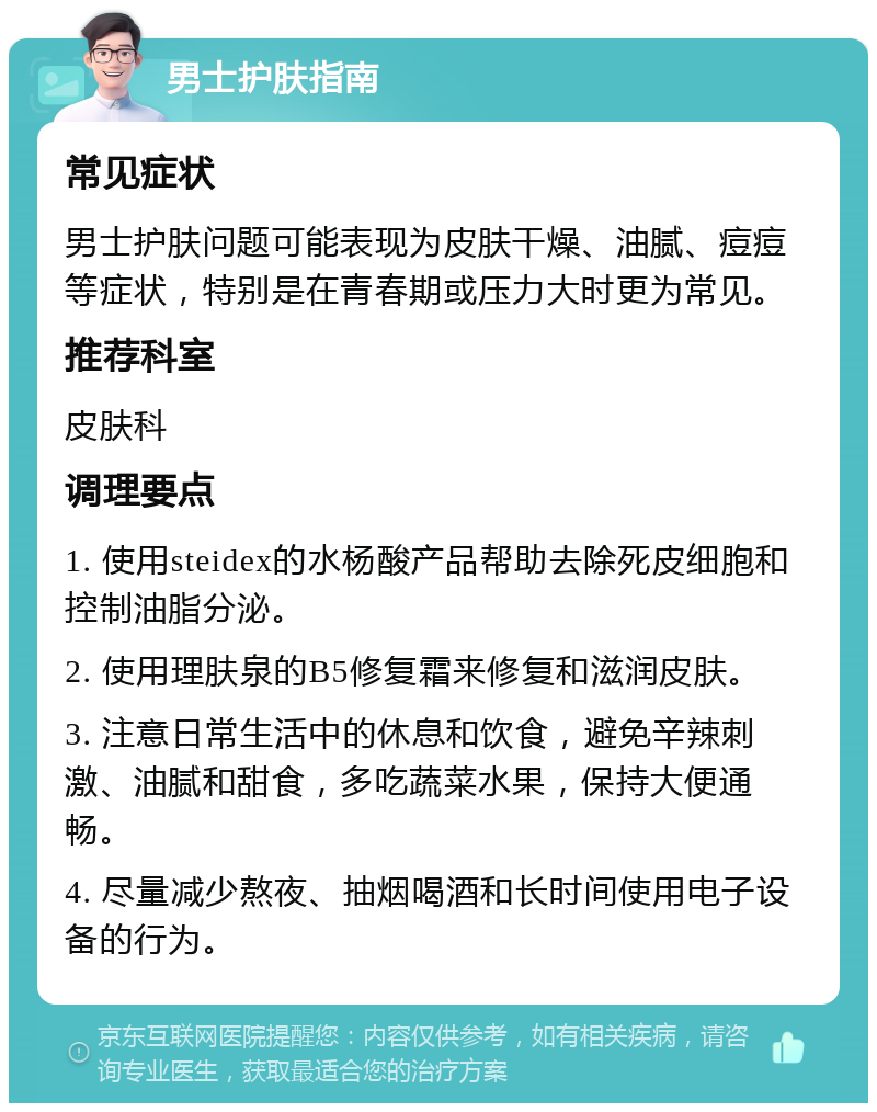 男士护肤指南 常见症状 男士护肤问题可能表现为皮肤干燥、油腻、痘痘等症状，特别是在青春期或压力大时更为常见。 推荐科室 皮肤科 调理要点 1. 使用steidex的水杨酸产品帮助去除死皮细胞和控制油脂分泌。 2. 使用理肤泉的B5修复霜来修复和滋润皮肤。 3. 注意日常生活中的休息和饮食，避免辛辣刺激、油腻和甜食，多吃蔬菜水果，保持大便通畅。 4. 尽量减少熬夜、抽烟喝酒和长时间使用电子设备的行为。