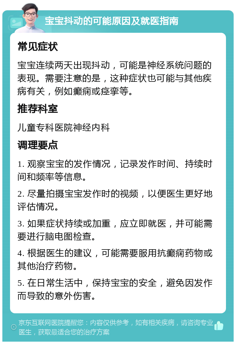 宝宝抖动的可能原因及就医指南 常见症状 宝宝连续两天出现抖动，可能是神经系统问题的表现。需要注意的是，这种症状也可能与其他疾病有关，例如癫痫或痉挛等。 推荐科室 儿童专科医院神经内科 调理要点 1. 观察宝宝的发作情况，记录发作时间、持续时间和频率等信息。 2. 尽量拍摄宝宝发作时的视频，以便医生更好地评估情况。 3. 如果症状持续或加重，应立即就医，并可能需要进行脑电图检查。 4. 根据医生的建议，可能需要服用抗癫痫药物或其他治疗药物。 5. 在日常生活中，保持宝宝的安全，避免因发作而导致的意外伤害。