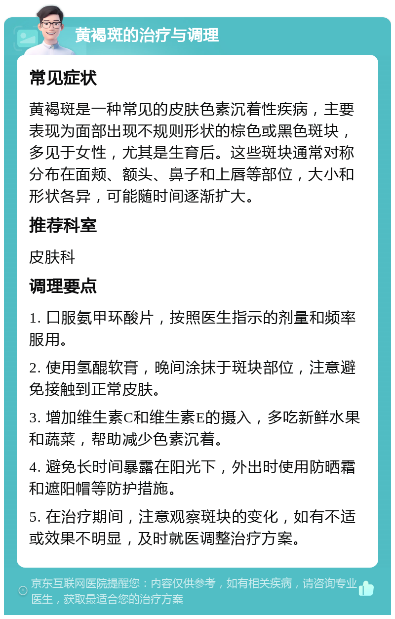 黄褐斑的治疗与调理 常见症状 黄褐斑是一种常见的皮肤色素沉着性疾病，主要表现为面部出现不规则形状的棕色或黑色斑块，多见于女性，尤其是生育后。这些斑块通常对称分布在面颊、额头、鼻子和上唇等部位，大小和形状各异，可能随时间逐渐扩大。 推荐科室 皮肤科 调理要点 1. 口服氨甲环酸片，按照医生指示的剂量和频率服用。 2. 使用氢醌软膏，晚间涂抹于斑块部位，注意避免接触到正常皮肤。 3. 增加维生素C和维生素E的摄入，多吃新鲜水果和蔬菜，帮助减少色素沉着。 4. 避免长时间暴露在阳光下，外出时使用防晒霜和遮阳帽等防护措施。 5. 在治疗期间，注意观察斑块的变化，如有不适或效果不明显，及时就医调整治疗方案。