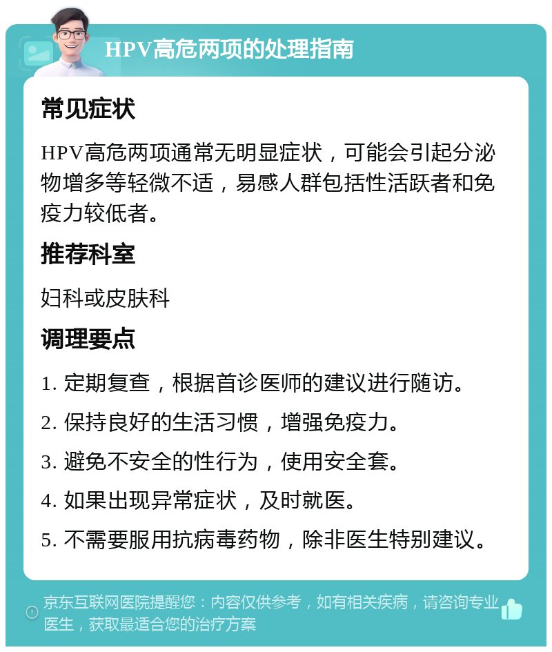 HPV高危两项的处理指南 常见症状 HPV高危两项通常无明显症状，可能会引起分泌物增多等轻微不适，易感人群包括性活跃者和免疫力较低者。 推荐科室 妇科或皮肤科 调理要点 1. 定期复查，根据首诊医师的建议进行随访。 2. 保持良好的生活习惯，增强免疫力。 3. 避免不安全的性行为，使用安全套。 4. 如果出现异常症状，及时就医。 5. 不需要服用抗病毒药物，除非医生特别建议。