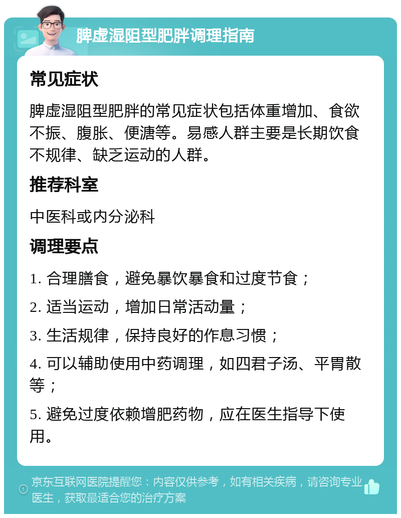 脾虚湿阻型肥胖调理指南 常见症状 脾虚湿阻型肥胖的常见症状包括体重增加、食欲不振、腹胀、便溏等。易感人群主要是长期饮食不规律、缺乏运动的人群。 推荐科室 中医科或内分泌科 调理要点 1. 合理膳食，避免暴饮暴食和过度节食； 2. 适当运动，增加日常活动量； 3. 生活规律，保持良好的作息习惯； 4. 可以辅助使用中药调理，如四君子汤、平胃散等； 5. 避免过度依赖增肥药物，应在医生指导下使用。