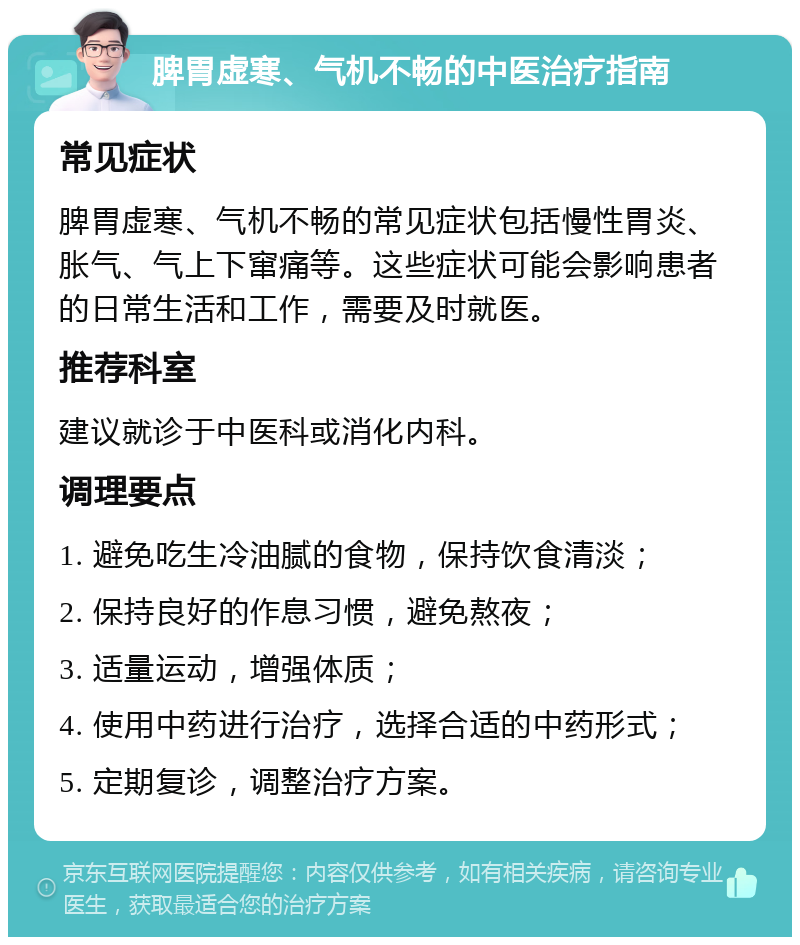 脾胃虚寒、气机不畅的中医治疗指南 常见症状 脾胃虚寒、气机不畅的常见症状包括慢性胃炎、胀气、气上下窜痛等。这些症状可能会影响患者的日常生活和工作，需要及时就医。 推荐科室 建议就诊于中医科或消化内科。 调理要点 1. 避免吃生冷油腻的食物，保持饮食清淡； 2. 保持良好的作息习惯，避免熬夜； 3. 适量运动，增强体质； 4. 使用中药进行治疗，选择合适的中药形式； 5. 定期复诊，调整治疗方案。