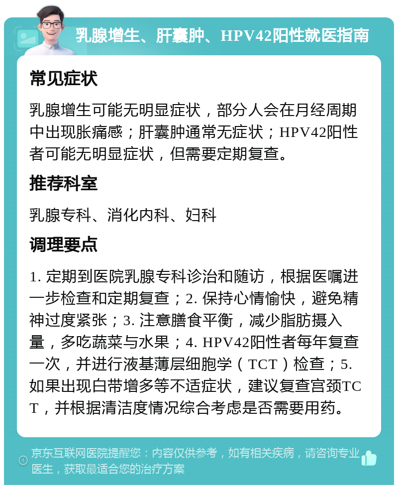 乳腺增生、肝囊肿、HPV42阳性就医指南 常见症状 乳腺增生可能无明显症状，部分人会在月经周期中出现胀痛感；肝囊肿通常无症状；HPV42阳性者可能无明显症状，但需要定期复查。 推荐科室 乳腺专科、消化内科、妇科 调理要点 1. 定期到医院乳腺专科诊治和随访，根据医嘱进一步检查和定期复查；2. 保持心情愉快，避免精神过度紧张；3. 注意膳食平衡，减少脂肪摄入量，多吃蔬菜与水果；4. HPV42阳性者每年复查一次，并进行液基薄层细胞学（TCT）检查；5. 如果出现白带增多等不适症状，建议复查宫颈TCT，并根据清洁度情况综合考虑是否需要用药。