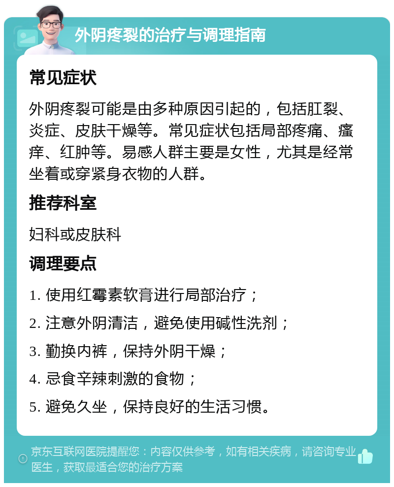 外阴疼裂的治疗与调理指南 常见症状 外阴疼裂可能是由多种原因引起的，包括肛裂、炎症、皮肤干燥等。常见症状包括局部疼痛、瘙痒、红肿等。易感人群主要是女性，尤其是经常坐着或穿紧身衣物的人群。 推荐科室 妇科或皮肤科 调理要点 1. 使用红霉素软膏进行局部治疗； 2. 注意外阴清洁，避免使用碱性洗剂； 3. 勤换内裤，保持外阴干燥； 4. 忌食辛辣刺激的食物； 5. 避免久坐，保持良好的生活习惯。