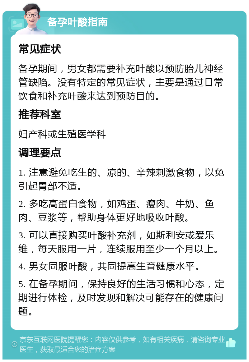 备孕叶酸指南 常见症状 备孕期间，男女都需要补充叶酸以预防胎儿神经管缺陷。没有特定的常见症状，主要是通过日常饮食和补充叶酸来达到预防目的。 推荐科室 妇产科或生殖医学科 调理要点 1. 注意避免吃生的、凉的、辛辣刺激食物，以免引起胃部不适。 2. 多吃高蛋白食物，如鸡蛋、瘦肉、牛奶、鱼肉、豆浆等，帮助身体更好地吸收叶酸。 3. 可以直接购买叶酸补充剂，如斯利安或爱乐维，每天服用一片，连续服用至少一个月以上。 4. 男女同服叶酸，共同提高生育健康水平。 5. 在备孕期间，保持良好的生活习惯和心态，定期进行体检，及时发现和解决可能存在的健康问题。