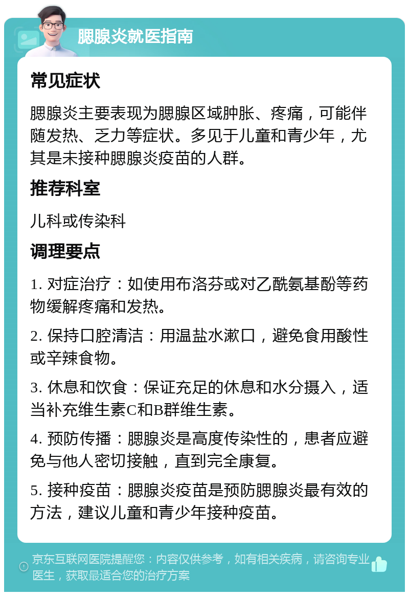 腮腺炎就医指南 常见症状 腮腺炎主要表现为腮腺区域肿胀、疼痛，可能伴随发热、乏力等症状。多见于儿童和青少年，尤其是未接种腮腺炎疫苗的人群。 推荐科室 儿科或传染科 调理要点 1. 对症治疗：如使用布洛芬或对乙酰氨基酚等药物缓解疼痛和发热。 2. 保持口腔清洁：用温盐水漱口，避免食用酸性或辛辣食物。 3. 休息和饮食：保证充足的休息和水分摄入，适当补充维生素C和B群维生素。 4. 预防传播：腮腺炎是高度传染性的，患者应避免与他人密切接触，直到完全康复。 5. 接种疫苗：腮腺炎疫苗是预防腮腺炎最有效的方法，建议儿童和青少年接种疫苗。