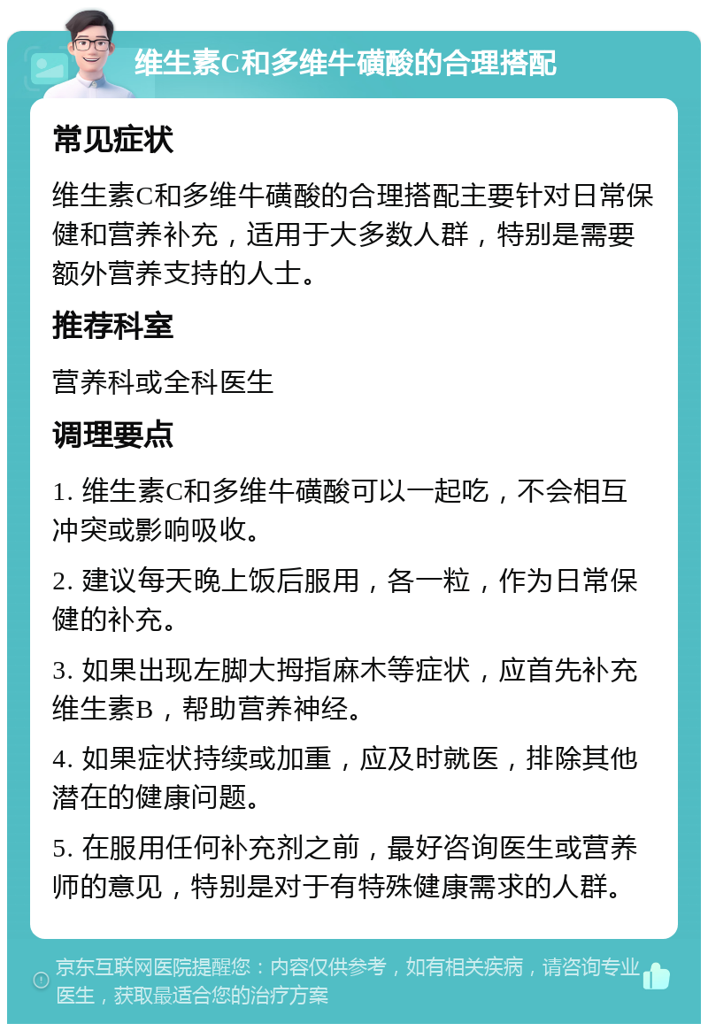 维生素C和多维牛磺酸的合理搭配 常见症状 维生素C和多维牛磺酸的合理搭配主要针对日常保健和营养补充，适用于大多数人群，特别是需要额外营养支持的人士。 推荐科室 营养科或全科医生 调理要点 1. 维生素C和多维牛磺酸可以一起吃，不会相互冲突或影响吸收。 2. 建议每天晚上饭后服用，各一粒，作为日常保健的补充。 3. 如果出现左脚大拇指麻木等症状，应首先补充维生素B，帮助营养神经。 4. 如果症状持续或加重，应及时就医，排除其他潜在的健康问题。 5. 在服用任何补充剂之前，最好咨询医生或营养师的意见，特别是对于有特殊健康需求的人群。