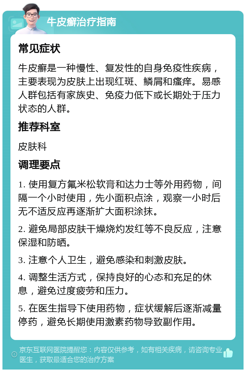 牛皮癣治疗指南 常见症状 牛皮癣是一种慢性、复发性的自身免疫性疾病，主要表现为皮肤上出现红斑、鳞屑和瘙痒。易感人群包括有家族史、免疫力低下或长期处于压力状态的人群。 推荐科室 皮肤科 调理要点 1. 使用复方氟米松软膏和达力士等外用药物，间隔一个小时使用，先小面积点涂，观察一小时后无不适反应再逐渐扩大面积涂抹。 2. 避免局部皮肤干燥烧灼发红等不良反应，注意保湿和防晒。 3. 注意个人卫生，避免感染和刺激皮肤。 4. 调整生活方式，保持良好的心态和充足的休息，避免过度疲劳和压力。 5. 在医生指导下使用药物，症状缓解后逐渐减量停药，避免长期使用激素药物导致副作用。