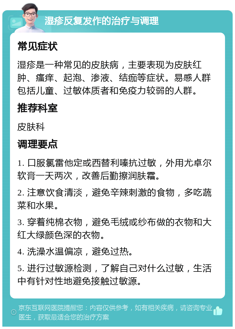 湿疹反复发作的治疗与调理 常见症状 湿疹是一种常见的皮肤病，主要表现为皮肤红肿、瘙痒、起泡、渗液、结痂等症状。易感人群包括儿童、过敏体质者和免疫力较弱的人群。 推荐科室 皮肤科 调理要点 1. 口服氯雷他定或西替利嗪抗过敏，外用尤卓尔软膏一天两次，改善后勤擦润肤霜。 2. 注意饮食清淡，避免辛辣刺激的食物，多吃蔬菜和水果。 3. 穿着纯棉衣物，避免毛绒或纱布做的衣物和大红大绿颜色深的衣物。 4. 洗澡水温偏凉，避免过热。 5. 进行过敏源检测，了解自己对什么过敏，生活中有针对性地避免接触过敏源。