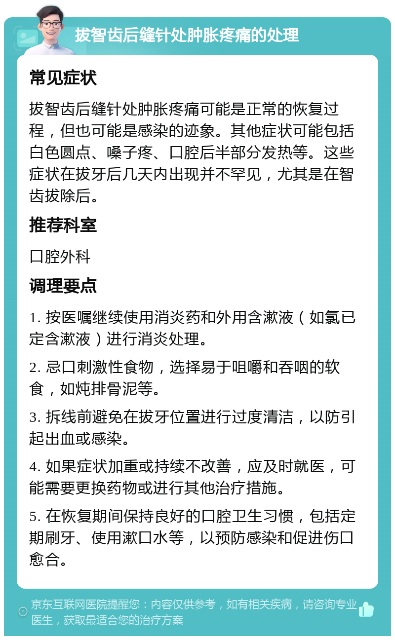 拔智齿后缝针处肿胀疼痛的处理 常见症状 拔智齿后缝针处肿胀疼痛可能是正常的恢复过程，但也可能是感染的迹象。其他症状可能包括白色圆点、嗓子疼、口腔后半部分发热等。这些症状在拔牙后几天内出现并不罕见，尤其是在智齿拔除后。 推荐科室 口腔外科 调理要点 1. 按医嘱继续使用消炎药和外用含漱液（如氯已定含漱液）进行消炎处理。 2. 忌口刺激性食物，选择易于咀嚼和吞咽的软食，如炖排骨泥等。 3. 拆线前避免在拔牙位置进行过度清洁，以防引起出血或感染。 4. 如果症状加重或持续不改善，应及时就医，可能需要更换药物或进行其他治疗措施。 5. 在恢复期间保持良好的口腔卫生习惯，包括定期刷牙、使用漱口水等，以预防感染和促进伤口愈合。