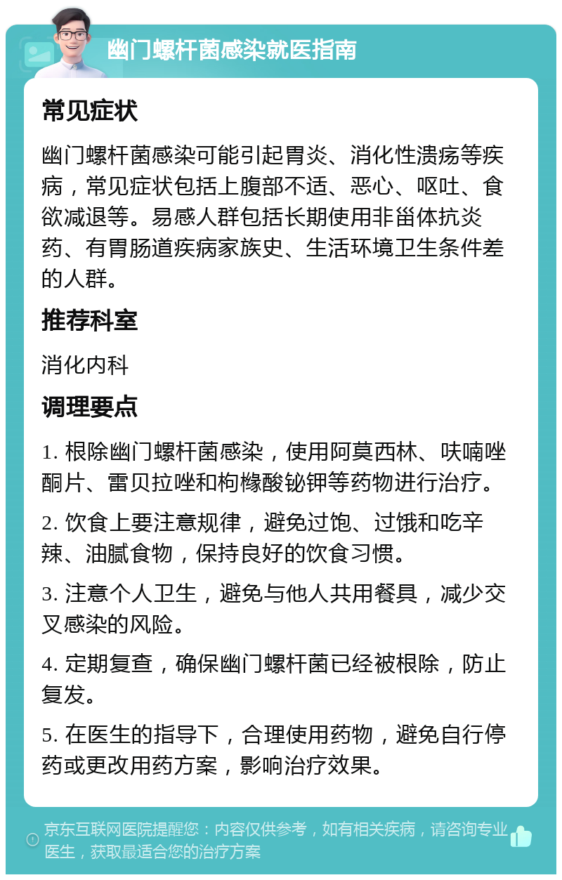 幽门螺杆菌感染就医指南 常见症状 幽门螺杆菌感染可能引起胃炎、消化性溃疡等疾病，常见症状包括上腹部不适、恶心、呕吐、食欲减退等。易感人群包括长期使用非甾体抗炎药、有胃肠道疾病家族史、生活环境卫生条件差的人群。 推荐科室 消化内科 调理要点 1. 根除幽门螺杆菌感染，使用阿莫西林、呋喃唑酮片、雷贝拉唑和枸橼酸铋钾等药物进行治疗。 2. 饮食上要注意规律，避免过饱、过饿和吃辛辣、油腻食物，保持良好的饮食习惯。 3. 注意个人卫生，避免与他人共用餐具，减少交叉感染的风险。 4. 定期复查，确保幽门螺杆菌已经被根除，防止复发。 5. 在医生的指导下，合理使用药物，避免自行停药或更改用药方案，影响治疗效果。