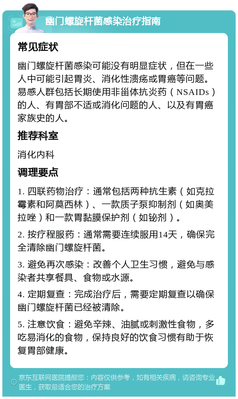 幽门螺旋杆菌感染治疗指南 常见症状 幽门螺旋杆菌感染可能没有明显症状，但在一些人中可能引起胃炎、消化性溃疡或胃癌等问题。易感人群包括长期使用非甾体抗炎药（NSAIDs）的人、有胃部不适或消化问题的人、以及有胃癌家族史的人。 推荐科室 消化内科 调理要点 1. 四联药物治疗：通常包括两种抗生素（如克拉霉素和阿莫西林）、一款质子泵抑制剂（如奥美拉唑）和一款胃黏膜保护剂（如铋剂）。 2. 按疗程服药：通常需要连续服用14天，确保完全清除幽门螺旋杆菌。 3. 避免再次感染：改善个人卫生习惯，避免与感染者共享餐具、食物或水源。 4. 定期复查：完成治疗后，需要定期复查以确保幽门螺旋杆菌已经被清除。 5. 注意饮食：避免辛辣、油腻或刺激性食物，多吃易消化的食物，保持良好的饮食习惯有助于恢复胃部健康。