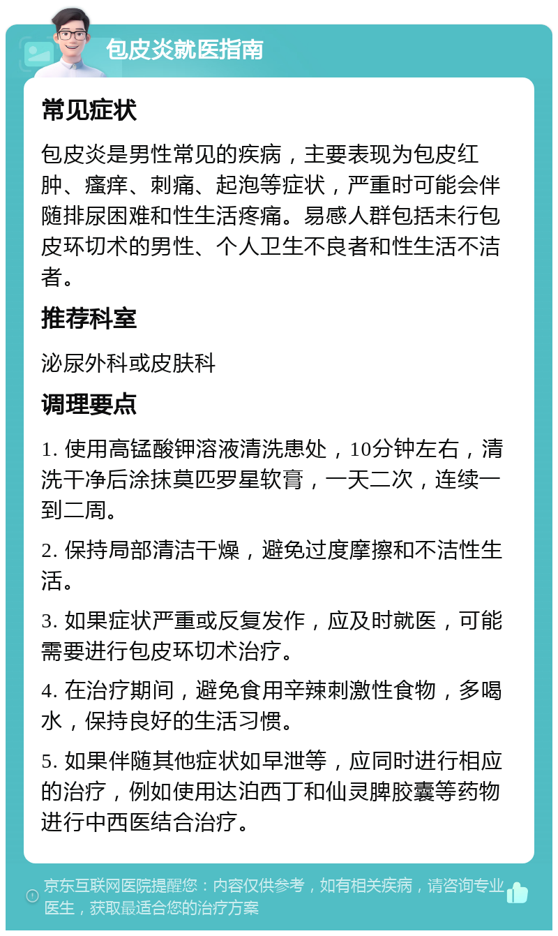 包皮炎就医指南 常见症状 包皮炎是男性常见的疾病，主要表现为包皮红肿、瘙痒、刺痛、起泡等症状，严重时可能会伴随排尿困难和性生活疼痛。易感人群包括未行包皮环切术的男性、个人卫生不良者和性生活不洁者。 推荐科室 泌尿外科或皮肤科 调理要点 1. 使用高锰酸钾溶液清洗患处，10分钟左右，清洗干净后涂抹莫匹罗星软膏，一天二次，连续一到二周。 2. 保持局部清洁干燥，避免过度摩擦和不洁性生活。 3. 如果症状严重或反复发作，应及时就医，可能需要进行包皮环切术治疗。 4. 在治疗期间，避免食用辛辣刺激性食物，多喝水，保持良好的生活习惯。 5. 如果伴随其他症状如早泄等，应同时进行相应的治疗，例如使用达泊西丁和仙灵脾胶囊等药物进行中西医结合治疗。