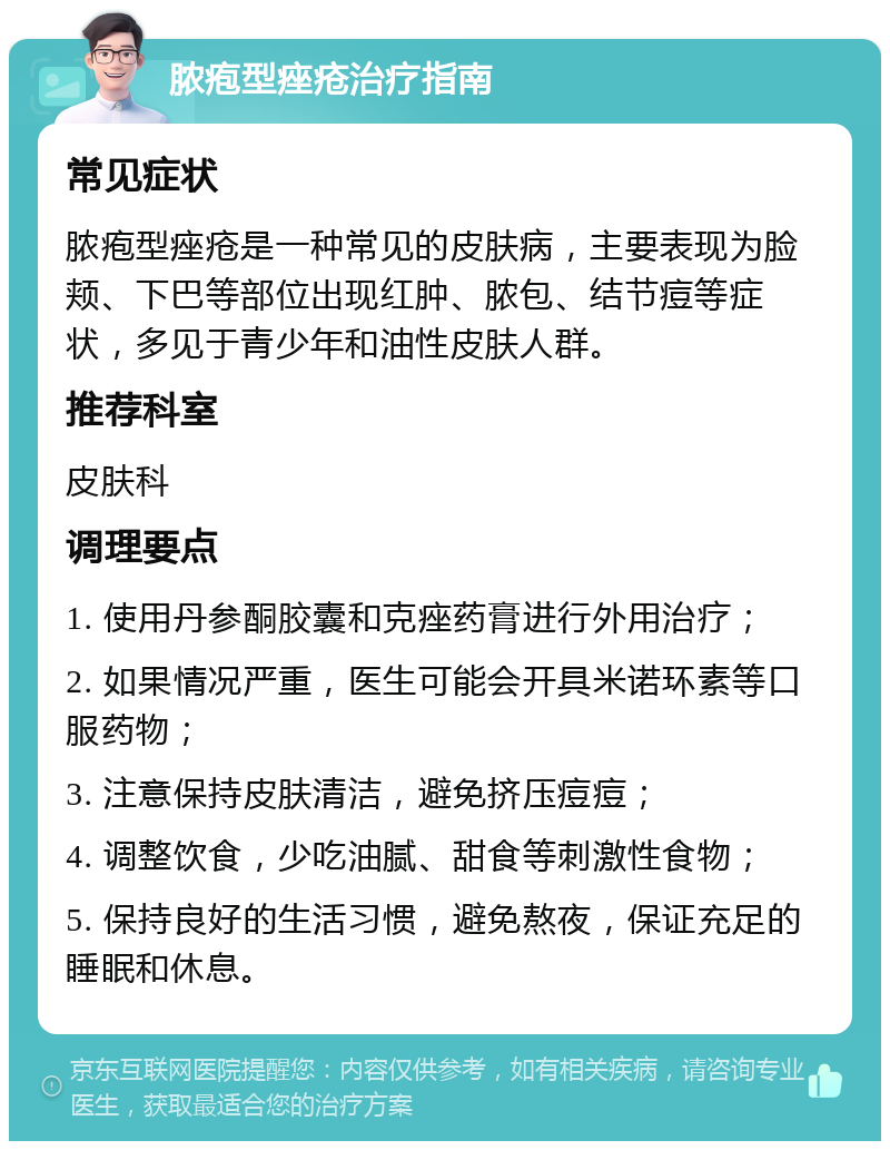 脓疱型痤疮治疗指南 常见症状 脓疱型痤疮是一种常见的皮肤病，主要表现为脸颊、下巴等部位出现红肿、脓包、结节痘等症状，多见于青少年和油性皮肤人群。 推荐科室 皮肤科 调理要点 1. 使用丹参酮胶囊和克痤药膏进行外用治疗； 2. 如果情况严重，医生可能会开具米诺环素等口服药物； 3. 注意保持皮肤清洁，避免挤压痘痘； 4. 调整饮食，少吃油腻、甜食等刺激性食物； 5. 保持良好的生活习惯，避免熬夜，保证充足的睡眠和休息。