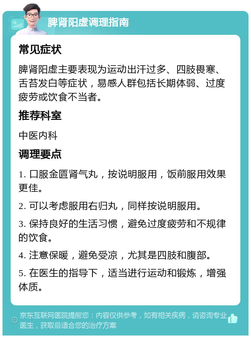 脾肾阳虚调理指南 常见症状 脾肾阳虚主要表现为运动出汗过多、四肢畏寒、舌苔发白等症状，易感人群包括长期体弱、过度疲劳或饮食不当者。 推荐科室 中医内科 调理要点 1. 口服金匱肾气丸，按说明服用，饭前服用效果更佳。 2. 可以考虑服用右归丸，同样按说明服用。 3. 保持良好的生活习惯，避免过度疲劳和不规律的饮食。 4. 注意保暖，避免受凉，尤其是四肢和腹部。 5. 在医生的指导下，适当进行运动和锻炼，增强体质。