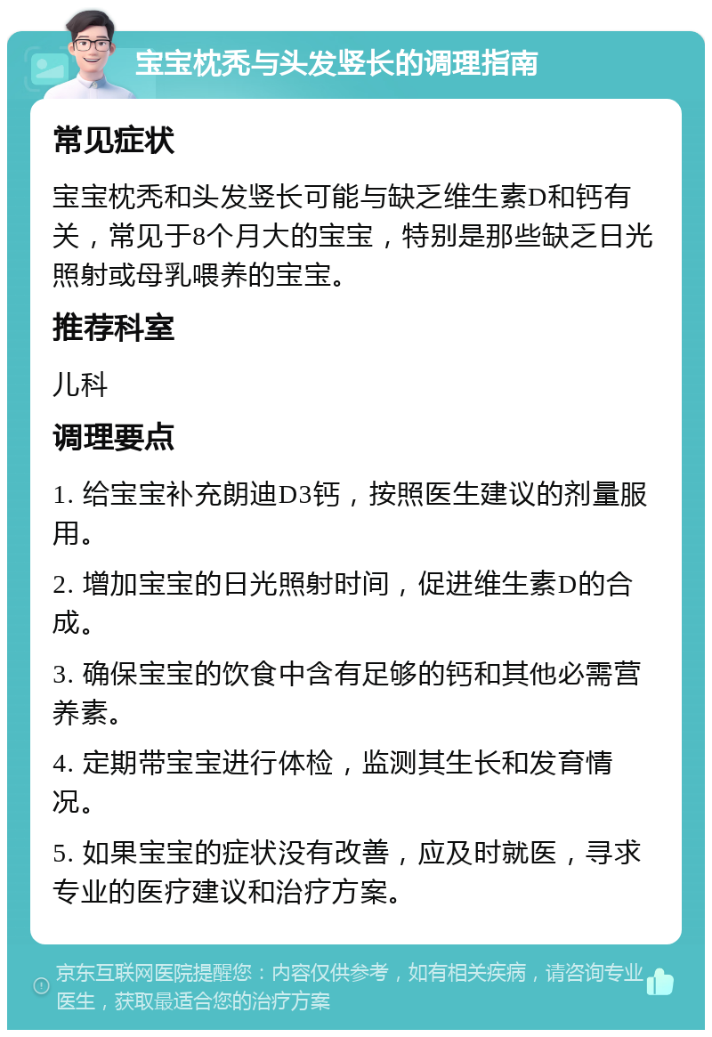 宝宝枕秃与头发竖长的调理指南 常见症状 宝宝枕秃和头发竖长可能与缺乏维生素D和钙有关，常见于8个月大的宝宝，特别是那些缺乏日光照射或母乳喂养的宝宝。 推荐科室 儿科 调理要点 1. 给宝宝补充朗迪D3钙，按照医生建议的剂量服用。 2. 增加宝宝的日光照射时间，促进维生素D的合成。 3. 确保宝宝的饮食中含有足够的钙和其他必需营养素。 4. 定期带宝宝进行体检，监测其生长和发育情况。 5. 如果宝宝的症状没有改善，应及时就医，寻求专业的医疗建议和治疗方案。