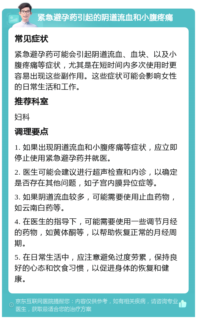 紧急避孕药引起的阴道流血和小腹疼痛 常见症状 紧急避孕药可能会引起阴道流血、血块、以及小腹疼痛等症状，尤其是在短时间内多次使用时更容易出现这些副作用。这些症状可能会影响女性的日常生活和工作。 推荐科室 妇科 调理要点 1. 如果出现阴道流血和小腹疼痛等症状，应立即停止使用紧急避孕药并就医。 2. 医生可能会建议进行超声检查和内诊，以确定是否存在其他问题，如子宫内膜异位症等。 3. 如果阴道流血较多，可能需要使用止血药物，如云南白药等。 4. 在医生的指导下，可能需要使用一些调节月经的药物，如黄体酮等，以帮助恢复正常的月经周期。 5. 在日常生活中，应注意避免过度劳累，保持良好的心态和饮食习惯，以促进身体的恢复和健康。