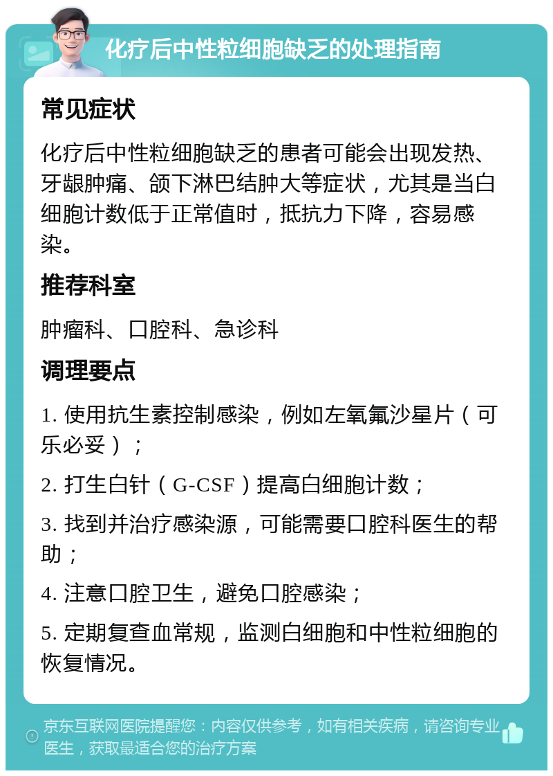 化疗后中性粒细胞缺乏的处理指南 常见症状 化疗后中性粒细胞缺乏的患者可能会出现发热、牙龈肿痛、颌下淋巴结肿大等症状，尤其是当白细胞计数低于正常值时，抵抗力下降，容易感染。 推荐科室 肿瘤科、口腔科、急诊科 调理要点 1. 使用抗生素控制感染，例如左氧氟沙星片（可乐必妥）； 2. 打生白针（G-CSF）提高白细胞计数； 3. 找到并治疗感染源，可能需要口腔科医生的帮助； 4. 注意口腔卫生，避免口腔感染； 5. 定期复查血常规，监测白细胞和中性粒细胞的恢复情况。