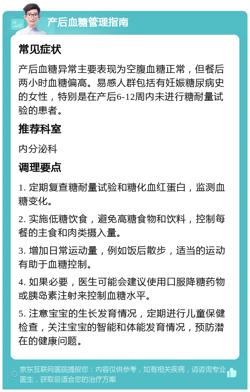 产后血糖管理指南 常见症状 产后血糖异常主要表现为空腹血糖正常，但餐后两小时血糖偏高。易感人群包括有妊娠糖尿病史的女性，特别是在产后6-12周内未进行糖耐量试验的患者。 推荐科室 内分泌科 调理要点 1. 定期复查糖耐量试验和糖化血红蛋白，监测血糖变化。 2. 实施低糖饮食，避免高糖食物和饮料，控制每餐的主食和肉类摄入量。 3. 增加日常运动量，例如饭后散步，适当的运动有助于血糖控制。 4. 如果必要，医生可能会建议使用口服降糖药物或胰岛素注射来控制血糖水平。 5. 注意宝宝的生长发育情况，定期进行儿童保健检查，关注宝宝的智能和体能发育情况，预防潜在的健康问题。