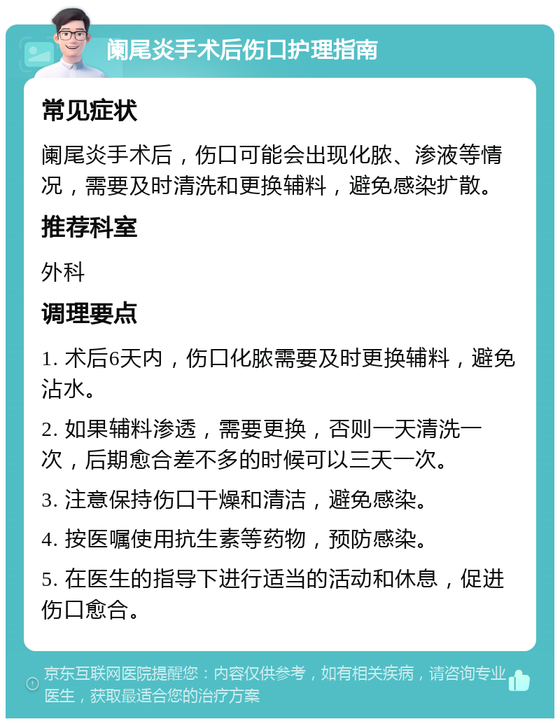 阑尾炎手术后伤口护理指南 常见症状 阑尾炎手术后，伤口可能会出现化脓、渗液等情况，需要及时清洗和更换辅料，避免感染扩散。 推荐科室 外科 调理要点 1. 术后6天内，伤口化脓需要及时更换辅料，避免沾水。 2. 如果辅料渗透，需要更换，否则一天清洗一次，后期愈合差不多的时候可以三天一次。 3. 注意保持伤口干燥和清洁，避免感染。 4. 按医嘱使用抗生素等药物，预防感染。 5. 在医生的指导下进行适当的活动和休息，促进伤口愈合。