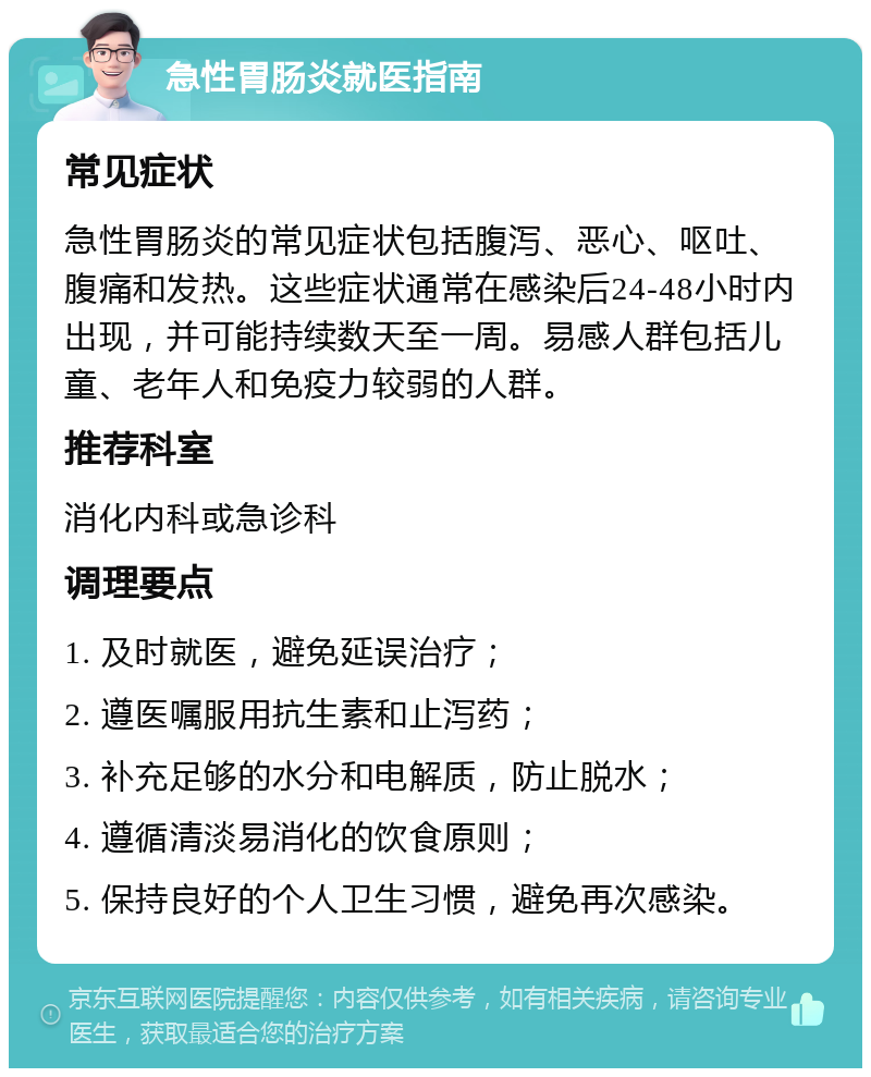 急性胃肠炎就医指南 常见症状 急性胃肠炎的常见症状包括腹泻、恶心、呕吐、腹痛和发热。这些症状通常在感染后24-48小时内出现，并可能持续数天至一周。易感人群包括儿童、老年人和免疫力较弱的人群。 推荐科室 消化内科或急诊科 调理要点 1. 及时就医，避免延误治疗； 2. 遵医嘱服用抗生素和止泻药； 3. 补充足够的水分和电解质，防止脱水； 4. 遵循清淡易消化的饮食原则； 5. 保持良好的个人卫生习惯，避免再次感染。