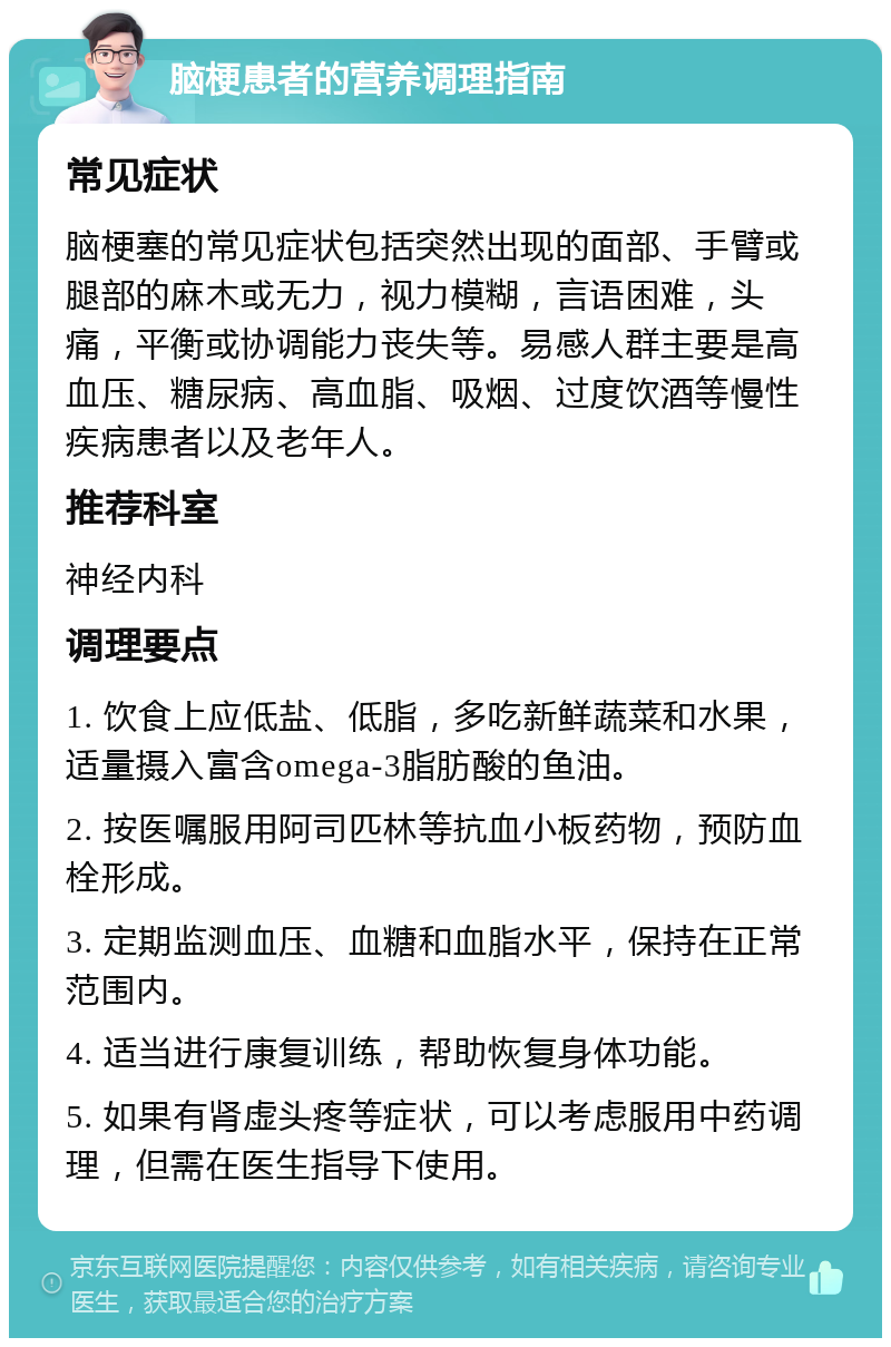 脑梗患者的营养调理指南 常见症状 脑梗塞的常见症状包括突然出现的面部、手臂或腿部的麻木或无力，视力模糊，言语困难，头痛，平衡或协调能力丧失等。易感人群主要是高血压、糖尿病、高血脂、吸烟、过度饮酒等慢性疾病患者以及老年人。 推荐科室 神经内科 调理要点 1. 饮食上应低盐、低脂，多吃新鲜蔬菜和水果，适量摄入富含omega-3脂肪酸的鱼油。 2. 按医嘱服用阿司匹林等抗血小板药物，预防血栓形成。 3. 定期监测血压、血糖和血脂水平，保持在正常范围内。 4. 适当进行康复训练，帮助恢复身体功能。 5. 如果有肾虚头疼等症状，可以考虑服用中药调理，但需在医生指导下使用。