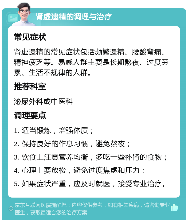 肾虚遗精的调理与治疗 常见症状 肾虚遗精的常见症状包括频繁遗精、腰酸背痛、精神疲乏等。易感人群主要是长期熬夜、过度劳累、生活不规律的人群。 推荐科室 泌尿外科或中医科 调理要点 1. 适当锻炼，增强体质； 2. 保持良好的作息习惯，避免熬夜； 3. 饮食上注意营养均衡，多吃一些补肾的食物； 4. 心理上要放松，避免过度焦虑和压力； 5. 如果症状严重，应及时就医，接受专业治疗。