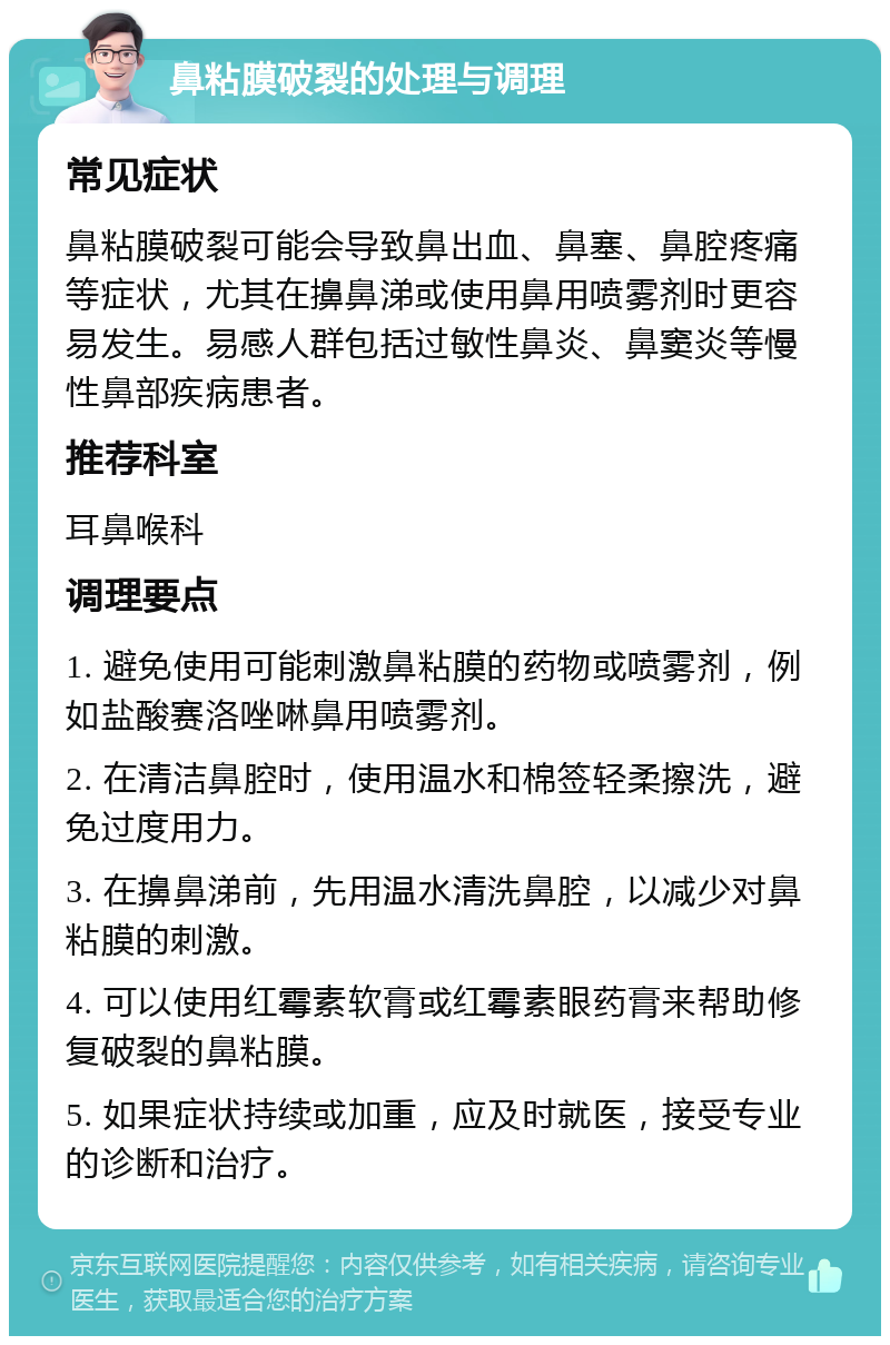 鼻粘膜破裂的处理与调理 常见症状 鼻粘膜破裂可能会导致鼻出血、鼻塞、鼻腔疼痛等症状，尤其在擤鼻涕或使用鼻用喷雾剂时更容易发生。易感人群包括过敏性鼻炎、鼻窦炎等慢性鼻部疾病患者。 推荐科室 耳鼻喉科 调理要点 1. 避免使用可能刺激鼻粘膜的药物或喷雾剂，例如盐酸赛洛唑啉鼻用喷雾剂。 2. 在清洁鼻腔时，使用温水和棉签轻柔擦洗，避免过度用力。 3. 在擤鼻涕前，先用温水清洗鼻腔，以减少对鼻粘膜的刺激。 4. 可以使用红霉素软膏或红霉素眼药膏来帮助修复破裂的鼻粘膜。 5. 如果症状持续或加重，应及时就医，接受专业的诊断和治疗。