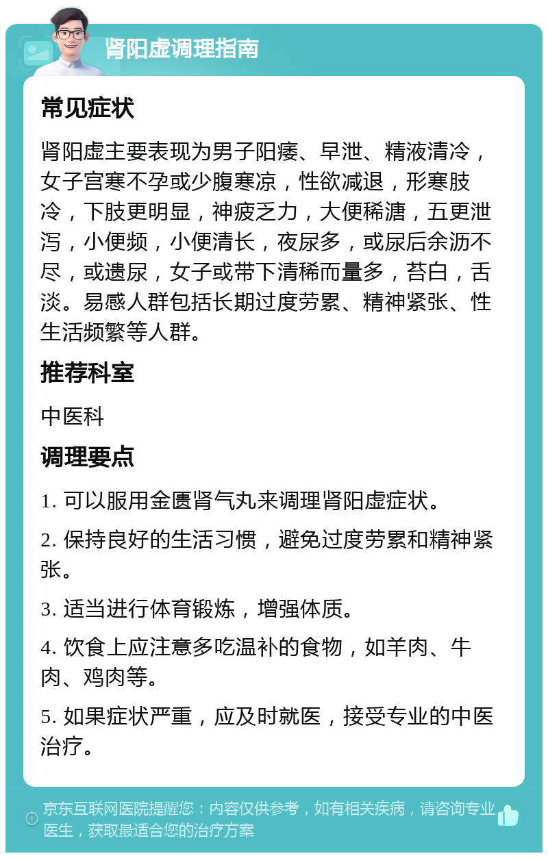 肾阳虚调理指南 常见症状 肾阳虚主要表现为男子阳痿、早泄、精液清冷，女子宫寒不孕或少腹寒凉，性欲减退，形寒肢冷，下肢更明显，神疲乏力，大便稀溏，五更泄泻，小便频，小便清长，夜尿多，或尿后余沥不尽，或遗尿，女子或带下清稀而量多，苔白，舌淡。易感人群包括长期过度劳累、精神紧张、性生活频繁等人群。 推荐科室 中医科 调理要点 1. 可以服用金匮肾气丸来调理肾阳虚症状。 2. 保持良好的生活习惯，避免过度劳累和精神紧张。 3. 适当进行体育锻炼，增强体质。 4. 饮食上应注意多吃温补的食物，如羊肉、牛肉、鸡肉等。 5. 如果症状严重，应及时就医，接受专业的中医治疗。