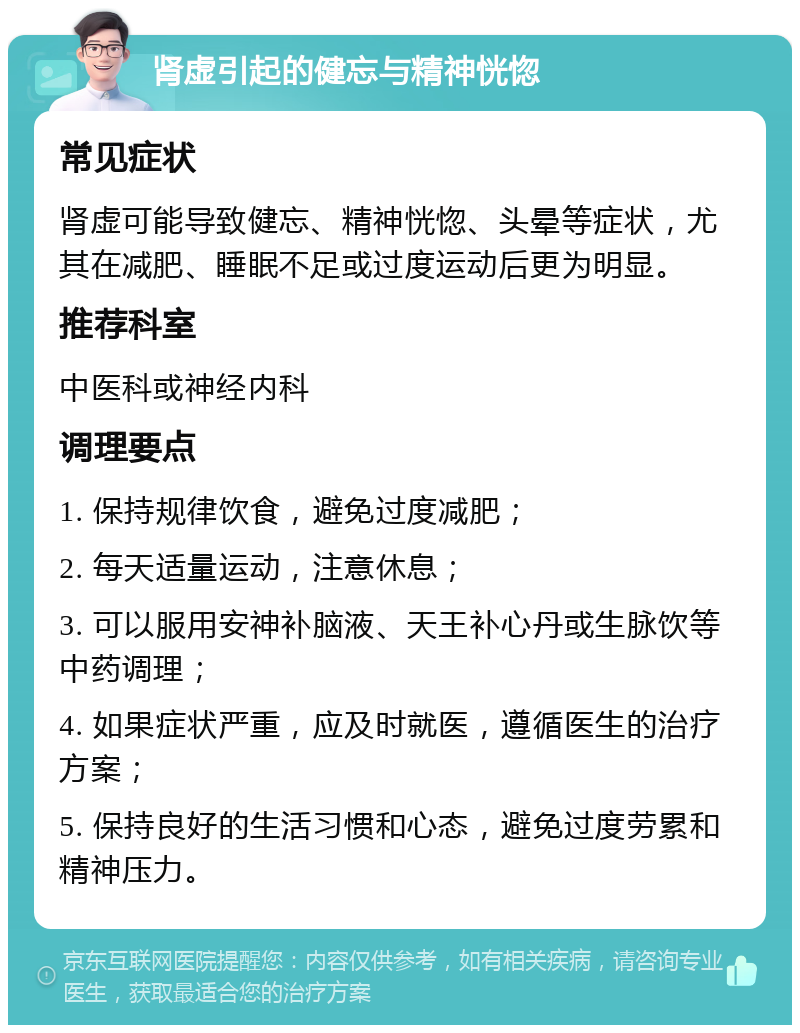 肾虚引起的健忘与精神恍惚 常见症状 肾虚可能导致健忘、精神恍惚、头晕等症状，尤其在减肥、睡眠不足或过度运动后更为明显。 推荐科室 中医科或神经内科 调理要点 1. 保持规律饮食，避免过度减肥； 2. 每天适量运动，注意休息； 3. 可以服用安神补脑液、天王补心丹或生脉饮等中药调理； 4. 如果症状严重，应及时就医，遵循医生的治疗方案； 5. 保持良好的生活习惯和心态，避免过度劳累和精神压力。