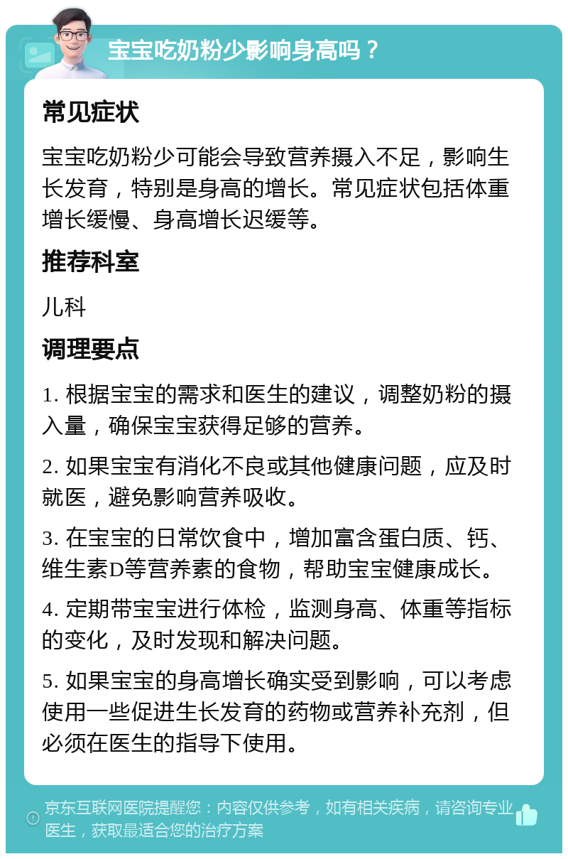 宝宝吃奶粉少影响身高吗？ 常见症状 宝宝吃奶粉少可能会导致营养摄入不足，影响生长发育，特别是身高的增长。常见症状包括体重增长缓慢、身高增长迟缓等。 推荐科室 儿科 调理要点 1. 根据宝宝的需求和医生的建议，调整奶粉的摄入量，确保宝宝获得足够的营养。 2. 如果宝宝有消化不良或其他健康问题，应及时就医，避免影响营养吸收。 3. 在宝宝的日常饮食中，增加富含蛋白质、钙、维生素D等营养素的食物，帮助宝宝健康成长。 4. 定期带宝宝进行体检，监测身高、体重等指标的变化，及时发现和解决问题。 5. 如果宝宝的身高增长确实受到影响，可以考虑使用一些促进生长发育的药物或营养补充剂，但必须在医生的指导下使用。