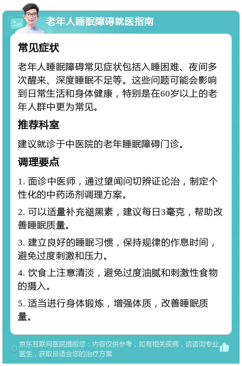 老年人睡眠障碍就医指南 常见症状 老年人睡眠障碍常见症状包括入睡困难、夜间多次醒来、深度睡眠不足等。这些问题可能会影响到日常生活和身体健康，特别是在60岁以上的老年人群中更为常见。 推荐科室 建议就诊于中医院的老年睡眠障碍门诊。 调理要点 1. 面诊中医师，通过望闻问切辨证论治，制定个性化的中药汤剂调理方案。 2. 可以适量补充褪黑素，建议每日3毫克，帮助改善睡眠质量。 3. 建立良好的睡眠习惯，保持规律的作息时间，避免过度刺激和压力。 4. 饮食上注意清淡，避免过度油腻和刺激性食物的摄入。 5. 适当进行身体锻炼，增强体质，改善睡眠质量。