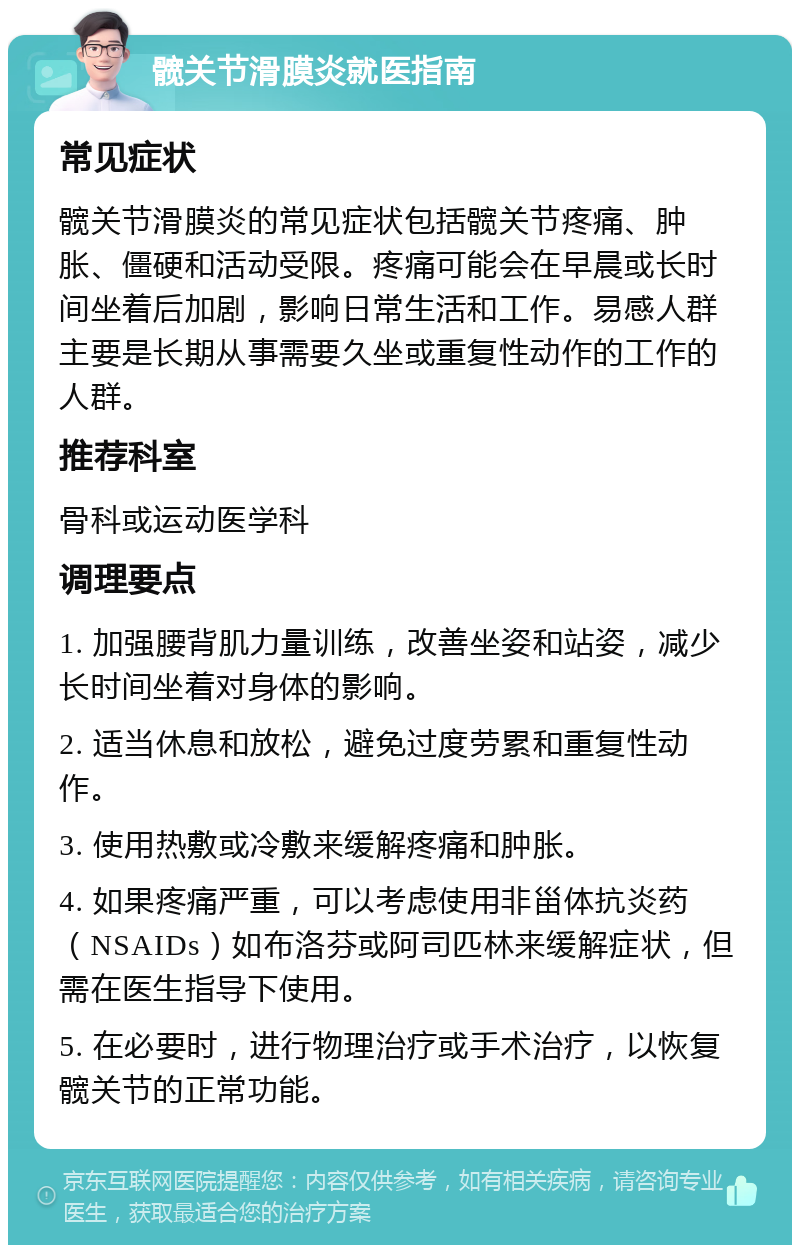 髋关节滑膜炎就医指南 常见症状 髋关节滑膜炎的常见症状包括髋关节疼痛、肿胀、僵硬和活动受限。疼痛可能会在早晨或长时间坐着后加剧，影响日常生活和工作。易感人群主要是长期从事需要久坐或重复性动作的工作的人群。 推荐科室 骨科或运动医学科 调理要点 1. 加强腰背肌力量训练，改善坐姿和站姿，减少长时间坐着对身体的影响。 2. 适当休息和放松，避免过度劳累和重复性动作。 3. 使用热敷或冷敷来缓解疼痛和肿胀。 4. 如果疼痛严重，可以考虑使用非甾体抗炎药（NSAIDs）如布洛芬或阿司匹林来缓解症状，但需在医生指导下使用。 5. 在必要时，进行物理治疗或手术治疗，以恢复髋关节的正常功能。