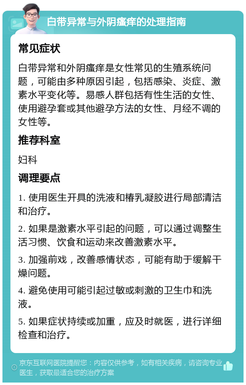 白带异常与外阴瘙痒的处理指南 常见症状 白带异常和外阴瘙痒是女性常见的生殖系统问题，可能由多种原因引起，包括感染、炎症、激素水平变化等。易感人群包括有性生活的女性、使用避孕套或其他避孕方法的女性、月经不调的女性等。 推荐科室 妇科 调理要点 1. 使用医生开具的洗液和椿乳凝胶进行局部清洁和治疗。 2. 如果是激素水平引起的问题，可以通过调整生活习惯、饮食和运动来改善激素水平。 3. 加强前戏，改善感情状态，可能有助于缓解干燥问题。 4. 避免使用可能引起过敏或刺激的卫生巾和洗液。 5. 如果症状持续或加重，应及时就医，进行详细检查和治疗。