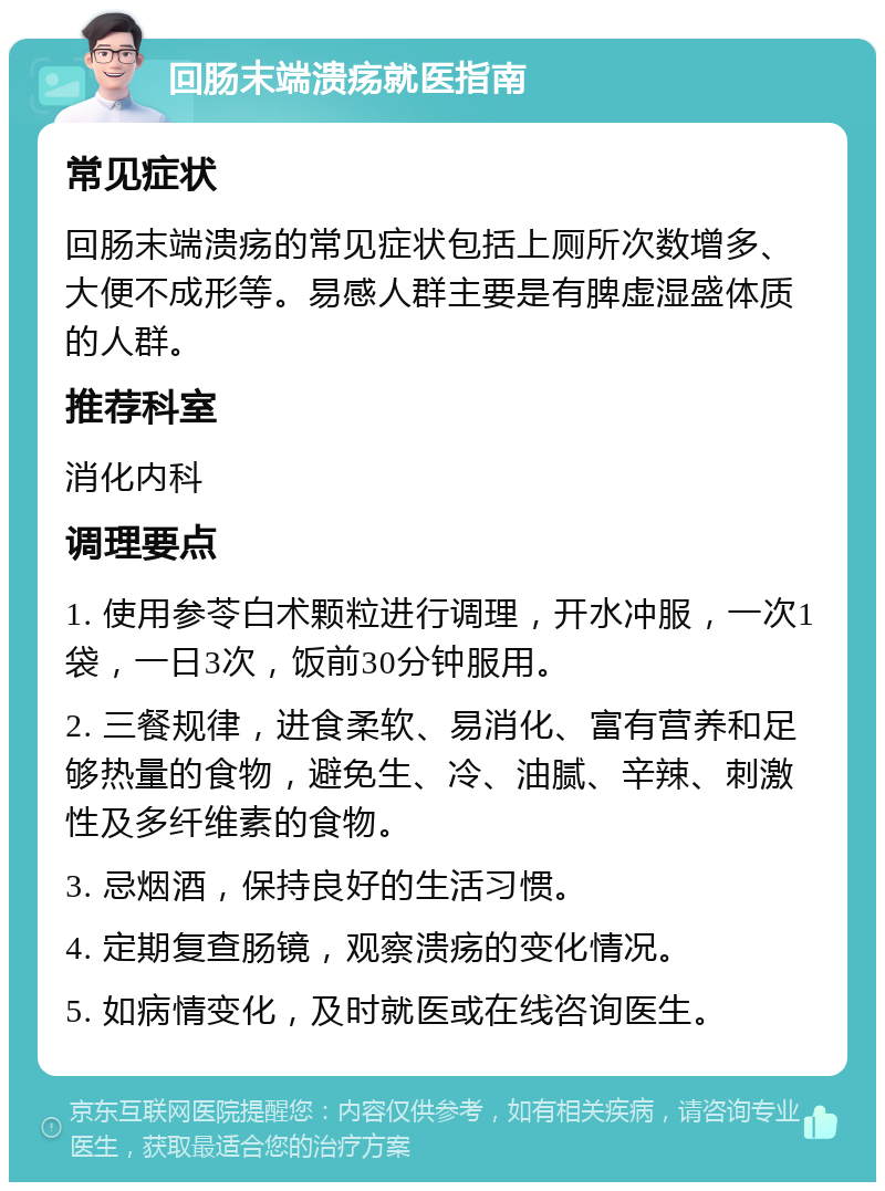 回肠末端溃疡就医指南 常见症状 回肠末端溃疡的常见症状包括上厕所次数增多、大便不成形等。易感人群主要是有脾虚湿盛体质的人群。 推荐科室 消化内科 调理要点 1. 使用参苓白术颗粒进行调理，开水冲服，一次1袋，一日3次，饭前30分钟服用。 2. 三餐规律，进食柔软、易消化、富有营养和足够热量的食物，避免生、冷、油腻、辛辣、刺激性及多纤维素的食物。 3. 忌烟酒，保持良好的生活习惯。 4. 定期复查肠镜，观察溃疡的变化情况。 5. 如病情变化，及时就医或在线咨询医生。