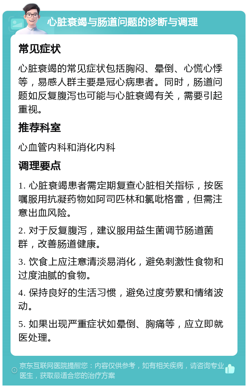 心脏衰竭与肠道问题的诊断与调理 常见症状 心脏衰竭的常见症状包括胸闷、晕倒、心慌心悸等，易感人群主要是冠心病患者。同时，肠道问题如反复腹泻也可能与心脏衰竭有关，需要引起重视。 推荐科室 心血管内科和消化内科 调理要点 1. 心脏衰竭患者需定期复查心脏相关指标，按医嘱服用抗凝药物如阿司匹林和氯吡格雷，但需注意出血风险。 2. 对于反复腹泻，建议服用益生菌调节肠道菌群，改善肠道健康。 3. 饮食上应注意清淡易消化，避免刺激性食物和过度油腻的食物。 4. 保持良好的生活习惯，避免过度劳累和情绪波动。 5. 如果出现严重症状如晕倒、胸痛等，应立即就医处理。