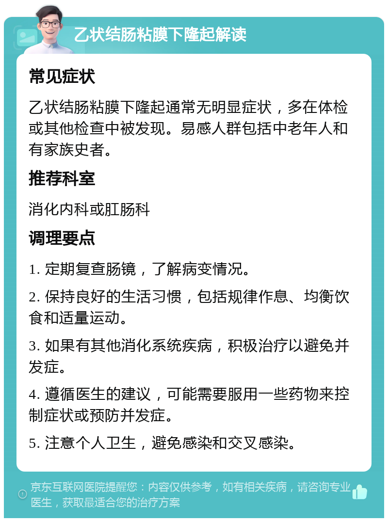 乙状结肠粘膜下隆起解读 常见症状 乙状结肠粘膜下隆起通常无明显症状，多在体检或其他检查中被发现。易感人群包括中老年人和有家族史者。 推荐科室 消化内科或肛肠科 调理要点 1. 定期复查肠镜，了解病变情况。 2. 保持良好的生活习惯，包括规律作息、均衡饮食和适量运动。 3. 如果有其他消化系统疾病，积极治疗以避免并发症。 4. 遵循医生的建议，可能需要服用一些药物来控制症状或预防并发症。 5. 注意个人卫生，避免感染和交叉感染。