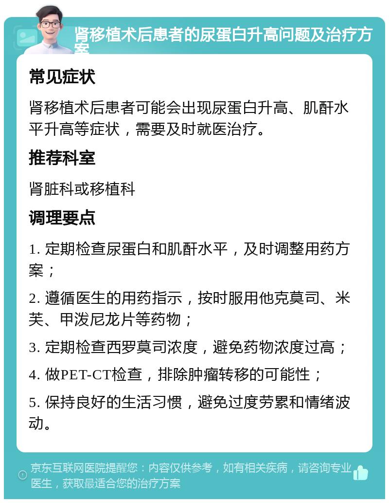 肾移植术后患者的尿蛋白升高问题及治疗方案 常见症状 肾移植术后患者可能会出现尿蛋白升高、肌酐水平升高等症状，需要及时就医治疗。 推荐科室 肾脏科或移植科 调理要点 1. 定期检查尿蛋白和肌酐水平，及时调整用药方案； 2. 遵循医生的用药指示，按时服用他克莫司、米芙、甲泼尼龙片等药物； 3. 定期检查西罗莫司浓度，避免药物浓度过高； 4. 做PET-CT检查，排除肿瘤转移的可能性； 5. 保持良好的生活习惯，避免过度劳累和情绪波动。