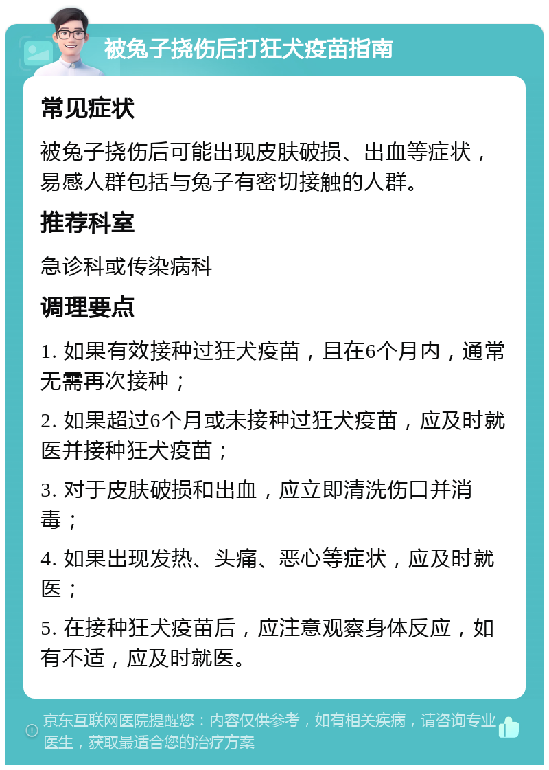 被兔子挠伤后打狂犬疫苗指南 常见症状 被兔子挠伤后可能出现皮肤破损、出血等症状，易感人群包括与兔子有密切接触的人群。 推荐科室 急诊科或传染病科 调理要点 1. 如果有效接种过狂犬疫苗，且在6个月内，通常无需再次接种； 2. 如果超过6个月或未接种过狂犬疫苗，应及时就医并接种狂犬疫苗； 3. 对于皮肤破损和出血，应立即清洗伤口并消毒； 4. 如果出现发热、头痛、恶心等症状，应及时就医； 5. 在接种狂犬疫苗后，应注意观察身体反应，如有不适，应及时就医。